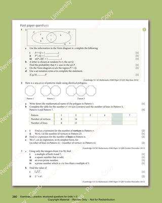 Examination practice: structured questions for Units 1–3
280
Past paper questions
1
h
g
g
f i
j
k
m n
P Q
a Use the information in the Venn diagram to complete the following
i P ∩ Q = { ......................} [1]
ii P′∪Q = { ......................} [1]
iii n(P∪Q)′ = { ......................} [1]
b A letter is chosen at random from the set Q.
Find the probability that it is also in the set P. [1]
c On the Venn diagram shade the region P′∩ Q. [1]
d Use a set notation symbol to complete the statement.
{f, g, h}..............P [1]
[Cambridge IGCSE Mathematics 0580 Paper 22 Q22 May/June 2014]
2 Here is a sequence of patterns made using identical polygons.
Pattern 2 Pattern 3
Pattern 1
a Write down the mathematical name of the polygon in Pattern 1. [1]
b Complete the table for the number of vertices (corners) and the number of lines in Pattern 3,
Pattern 4 and Pattern 7. [5]
Pattern 1 2 3 4 7
Number of vertices 8 14
Number of lines 8 15
c i Find an expression for the number of vertices in Pattern n. [2]
ii Work out the number of vertices in Pattern 23. [1]
d Find an expression for the number of lines in Pattern n. [2]
e Work out an expression, in its simplest form, for
(number of lines in Pattern n) – (number of vertices in Pattern n). [2]
[Cambridge IGCSE Mathematics 0580 Paper 33 Q08 October/November 2013]
3 a Using only the integers from 1 to 50, find
i a multiple of both 4 and 7, [1]
ii a square number that is odd, [1]
iii an even prime number, [1]
iv a prime number which is one less than a multiple of 5. [1]
b Find the value of
i
2
( )
( )
5
( ) , [1]
ii 2−3
× 63
. [2]
[Cambridge IGCSE Mathematics 0580 Paper 33 Q03 October/November 2013]
E
e
s
s
-
R
e
v
i
e
w
C
o
p
y
-
C
a
m
b
r
i
d
g
e
U
n
i
v
e
r
s
i
t
y
P
r
e
s
s
-
R
e
v
i
e
w
C
o
p
y
R
e
v
i
e
w
C
o
p
y
-
C
a
m
b
r
i
d
g
e
U
n
i
v
e
r
s
i
t
y
P
r
e
s
s
-
R
e
v
i
e
w
C
o
p
y
R
e
v
i
e
w
C
o
p
y
-
C
a
m
b
r
i
d
g
e
U
n
i
v
e
r
s
i
t
y
P
r
e
s
s
-
R
e
v
i
e
w
C
o
p
y
R
e
v
i
e
w
C
o
p
y
-
C
a
m
b
r
i
d
g
e
U
n
i
v
e
r
s
i
t
y
Copyright Material - Review Only - Not for Redistribution
 