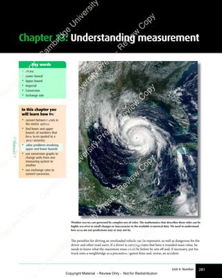 281
Unit 4: Number
Chapter 13: Understanding measurement
• Metric
• Lower bound
• Upper bound
• Imperial
• Conversion
• Exchange rate
Key words
Weather systems are governed by complex sets of rules. The mathematics that describes these rules can be
highly sensitive to small changes or inaccuracies in the available numerical data. We need to understand
how accurate our predictions may or may not be.
The penalties for driving an overloaded vehicle can be expensive, as well as dangerous for the
driver and other road users. If a driver is carrying crates that have a rounded mass value, he
needs to know what the maximum mass could be before he sets off and, if necessary, put his
truck onto a weighbridge as a precaution against fines and, worse, an accident.
In this chapter you
will learn how to:
• convert between units in
the metric system
• find lower and upper
bounds of numbers that
have been quoted to a
given accuracy
• Solve problems involving
upper and lower bounds
• use conversion graphs to
change units from one
measuring system to
another
• use exchange rates to
convert currencies.
EXTENDED
e
s
s
-
R
e
v
i
e
w
C
o
p
y
-
C
a
m
b
r
i
d
g
e
U
n
i
v
e
r
s
i
t
y
P
r
e
s
s
-
R
e
v
i
e
w
C
o
p
y
R
e
v
i
e
w
C
o
p
y
-
C
a
m
b
r
i
d
g
e
U
n
i
v
e
r
s
i
t
y
P
r
e
s
s
-
R
e
v
i
e
w
C
o
p
y
R
e
v
i
e
w
C
o
p
y
-
C
a
m
b
r
i
d
g
e
U
n
i
v
e
r
s
i
t
y
P
r
e
s
s
-
R
e
v
i
e
w
C
o
p
y
R
e
v
i
e
w
C
o
p
y
-
C
a
m
b
r
i
d
g
e
U
n
i
v
e
r
s
i
t
y
Copyright Material - Review Only - Not for Redistribution
 