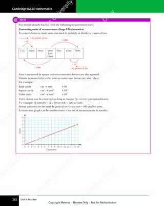 Cambridge IGCSE Mathematics
282 Unit 4: Number
RECAP
You should already familiar with the following measurement work:
Converting units of measurement (Stage 9 Mathematics)
To convert between basic units you need to multiply or divide by powers of ten.
Kilo-
× 10
× 1000
÷ 1000
÷ 10
× by powers of ten
÷ by powers of ten
Hecto- Deca- Deci-
Metre
Litre
Gram
Centi- Milli-
Area is measured in square units so conversion factors are also squared.
Volume is measured in cubic units so conversion factors are also cubed.
For example:
Basic units cm → mm × 10
Square units cm2
→ mm2
× 102
Cubic units cm3
→ mm3
× 103
Units of time can be converted as long as you use the correct conversion factors.
For example 12 minutes = 12 × 60 seconds = 720 seconds.
Money amounts are decimal. In general one main unit = 100 smaller units.
A conversion graph can be used to convert one set of measurements to another.
0 1 2 3 4 5 6 7 8 9 10 11 12 13 14 15 16
0
1
2
3
4
5
6
7
8
Centimetres
Inches
e
s
s
-
R
e
v
i
e
w
C
o
p
y
-
C
a
m
b
r
i
d
g
e
U
n
i
v
e
r
s
i
t
y
P
r
e
s
s
-
R
e
v
i
e
w
C
o
p
y
R
e
v
i
e
w
C
o
p
y
-
C
a
m
b
r
i
d
g
e
U
n
i
v
e
r
s
i
t
y
P
r
e
s
s
-
R
e
v
i
e
w
C
o
p
y
R
e
v
i
e
w
C
o
p
y
-
C
a
m
b
r
i
d
g
e
U
n
i
v
e
r
s
i
t
y
P
r
e
s
s
-
R
e
v
i
e
w
C
o
p
y
R
e
v
i
e
w
C
o
p
y
-
C
a
m
b
r
i
d
g
e
U
n
i
v
e
r
s
i
t
y
Copyright Material - Review Only - Not for Redistribution
 
