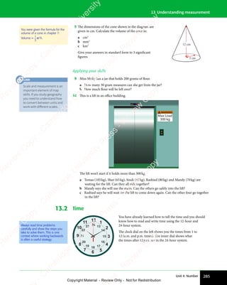 285
Unit 4: Number
13 Understanding measurement
8 The dimensions of the cone shown in the diagram are
given in cm. Calculate the volume of the cone in:
a cm3
b mm3
c km3
Give your answers in standard form to 3 significant
figures.
12 cm
3 cm
Applying your skills
9 Miss Molly has a jar that holds 200 grams of flour.
a How many 30 gram measures can she get from the jar?
b How much flour will be left over?
10 This is a lift in an oﬃce building.
WARNING
Max Load
300 kg
!
The lift won’t start if it holds more than 300kg.
a Tomas (105kg), Shaz (65kg), Sindi (55kg), Rashied (80kg) and Mandy (70kg) are
waiting for the lift. Can they all ride together?
b Mandy says she will use the stairs. Can the others go safely into the lift?
c Rashied says he will wait for the lift to come down again. Can the other four go together
in the lift?
13.2 Time
12
2
1
3
4
5
6
7
8
9
10
11
24
14
13
15
16
17
18
19
20
21
22
23
You have already learned how to tell the time and you should
know how to read and write time using the 12-hour and
24-hour system.
The clock dial on the left shows you the times from 1 to
12 (a.m. and p.m. times). The inner dial shows what
the times after 12p.m. are in the 24-hour system.
You were given the formula for the
volume of a cone in chapter 7:
Volume =
1
3
πr2
h.
Always read time problems
carefully and show the steps you
take to solve them. This is one
context where working backwards
is often a useful strategy.
Scale and measurement is an
important element of map
skills. If you study geography
you need to understand how
to convert between units and
work with diﬀerent scales.
LINK
e
s
s
-
R
e
v
i
e
w
C
o
p
y
-
C
a
m
b
r
i
d
g
e
U
n
i
v
e
r
s
i
t
y
P
r
e
s
s
-
R
e
v
i
e
w
C
o
p
y
R
e
v
i
e
w
C
o
p
y
-
C
a
m
b
r
i
d
g
e
U
n
i
v
e
r
s
i
t
y
P
r
e
s
s
-
R
e
v
i
e
w
C
o
p
y
R
e
v
i
e
w
C
o
p
y
-
C
a
m
b
r
i
d
g
e
U
n
i
v
e
r
s
i
t
y
P
r
e
s
s
-
R
e
v
i
e
w
C
o
p
y
R
e
v
i
e
w
C
o
p
y
-
C
a
m
b
r
i
d
g
e
U
n
i
v
e
r
s
i
t
y
Copyright Material - Review Only - Not for Redistribution
 