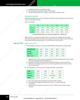 Cambridge IGCSE Mathematics
288 Unit 4: Number
a Complete the bottom row of the time sheet.
b How many hours in total did Samuel work this week?
c Samuel is paid $5.65 per hour. Calculate how much he earned this week.
Reading timetables
Most travel timetables are in the form of tables with columns representing journeys. The 24-hour
system is used to give the times.
Here is an example:
SX D D D MO D SX
Anytown 06:30 07:45 12:00 16:30 17:15 18:00 20:30
Beecity 06:50 08:05 12:25 16:50 17:35 18:25 20:50
Ceeville 07:25 08:40 13:15 17:25 18:15 19:05 21:25
D – daily including Sundays, SX – daily except Saturdays, MO – Mondays only
Make sure you can see that each column represents a journey. For example, the first column
shows a bus leaving at 06:30 every day except Saturday (six times per week). It arrives at the next
town, Beecity, at 06:50 and then goes on to Ceeville, where it arrives at 07:25.
Exercise 13.3 Applying your skills
1 The timetable for evening trains between Mitchell’s Plain and Cape Town is shown below.
Mitchell’s Plain 18:29 19:02 19:32 20:02 21:04
Nyanga 18:40 19:13 19:43 20:13 21:15
Pinelands 19:01 19:31 20:01 20:31 21:33
Cape Town 19:17 19:47 20:17 20:47 21:49
a Shaheeda wants to catch a train at Mitchell’s Plain and get to Pinelands by 8.45 p.m. What
is the time of the latest train she should catch?
b Calculate the time the 19:02 train from Mitchell’s Plain takes to travel to Cape Town.
c Thabo arrives at Nyanga station at 6.50 p.m. How long will he have to wait for the next
train to Cape Town?
2 The timetable for a bus service between Aville and Darby is shown below.
Aville 10:30 10:50 and 18:50
Beeston 11:05 11:25 every 19:25
Crossway 11:19 11:39 20 minutes 19:39
Darby 11:37 11:57 until 19:57
a How many minutes does a bus take to travel from Aville to Darby?
b Write down the timetable for the first bus on this service to leave Aville after
the 10:50 bus.
c Ambrose arrives at Beeston bus station at 2.15 p.m. What is the time of the next bus
to Darby?
e
s
s
-
R
e
v
i
e
w
C
o
p
y
-
C
a
m
b
r
i
d
g
e
U
n
i
v
e
r
s
i
t
y
P
r
e
s
s
-
R
e
v
i
e
w
C
o
p
y
R
e
v
i
e
w
C
o
p
y
-
C
a
m
b
r
i
d
g
e
U
n
i
v
e
r
s
i
t
y
P
r
e
s
s
-
R
e
v
i
e
w
C
o
p
y
R
e
v
i
e
w
C
o
p
y
-
C
a
m
b
r
i
d
g
e
U
n
i
v
e
r
s
i
t
y
P
r
e
s
s
-
R
e
v
i
e
w
C
o
p
y
R
e
v
i
e
w
C
o
p
y
-
C
a
m
b
r
i
d
g
e
U
n
i
v
e
r
s
i
t
y
Copyright Material - Review Only - Not for Redistribution
 