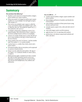 Unit 1: Number
Cambridge IGCSE Mathematics
20
Summary
Do you know the following?
• Numbers can be classified as natural numbers, integers,
prime numbers and square numbers.
• When you multiply an integer by itself you get a square
number (x2
). If you multiply it by itself again you get a
cube number (x3
).
• The number you multiply to get a square is called the
square root and the number you multiply to get a cube
is called the cube root. The symbol for square root is .
The symbol for cube root is 3 .
• A multiple is obtained by multiplying a number by a
natural number. The LCM of two or more numbers is
the lowest multiple found in all the sets of multiples.
• A factor of a number divides into it exactly. The HCF of
two or more numbers is the highest factor found in all
the sets of factors.
• Prime numbers have only two factors, 1 and the number
itself. The number 1 is not a prime number.
• A prime factor is a number that is both a factor and a
prime number.
• All natural numbers that are not prime can be expressed
as a product of prime factors.
• Integers are also called directed numbers. The sign of
an integer (− or +) indicates whether its value is above
or below 0.
• Mathematicians apply a standard set of rules to decide
the order in which operations must be carried out.
Operations in grouping symbols are worked out first,
then division and multiplication, then addition and
subtraction.
Are you able to . . . ?
• identify natural numbers, integers, square numbers and
prime numbers
• find multiples and factors of numbers and identify the
LCM and HCF
• write numbers as products of their prime factors using
division and factor trees
• calculate squares, square roots, cubes and cube roots of
numbers
• work with integers used in real-life situations
• apply the basic rules for operating with numbers
• perform basic calculations using mental methods and
with a calculator.
e
s
s
-
R
e
v
i
e
w
C
o
p
y
-
C
a
m
b
r
i
d
g
e
U
n
i
v
e
r
s
i
t
y
P
r
e
s
s
-
R
e
v
i
e
w
C
o
p
y
R
e
v
i
e
w
C
o
p
y
-
C
a
m
b
r
i
d
g
e
U
n
i
v
e
r
s
i
t
y
P
r
e
s
s
-
R
e
v
i
e
w
C
o
p
y
R
e
v
i
e
w
C
o
p
y
-
C
a
m
b
r
i
d
g
e
U
n
i
v
e
r
s
i
t
y
P
r
e
s
s
-
R
e
v
i
e
w
C
o
p
y
R
e
v
i
e
w
C
o
p
y
-
C
a
m
b
r
i
d
g
e
U
n
i
v
e
r
s
i
t
y
Copyright Material - Review Only - Not for Redistribution
 