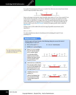 Cambridge IGCSE Mathematics
290 Unit 4: Number
If you place the measurement of 47cm on a number line, then you can see much more clearly
what the range of possible values will be:
46 47 48
46.5 47.5
Notice at the upper end, that the range of possible values stops at 47.5cm. If you round 47.5cm
to the nearest cm you get the answer 48cm. Although 47.5cm does not round to 47 (to the
nearest cm), it is still used as the upper value. But, you should understand that the true value
of the width could be anything up to but not including 47.5cm. The lowest possible value of
the door width is called the lower bound. Similarly, the largest possible value is called the
upper bound.
Letting w represent the width of the sofa, the range of possible measurements can be
expressed as:
46.5  w  47.5
This shows that the true value of w lies between 46.5 (including 46.5) and 47.5 (not
including 47.5).
Worked example 5
Find the upper and lower bounds of the following, taking into account the level of
rounding shown in each case.
a 10cm, to the nearest cm b 22.5, to 1 decimal place
c 128000, to 3 signiﬁcant ﬁgures.
a Show 10cm on a number
line with the two nearest
whole number values.
The real value will be
closest to 10cm if it lies
between the lower bound
of 9.5cm and the upper
bound of 10.5cm.
8 9 10 11 12
8.5 9.5 10.5 11.5
b Look at 22.5 on a number line.
The real value will be closest
to 22.5 if it lies between the
lower bound of 22.45 and
the upper bound of 22.55.
22.4 22.5 22.6
22.45 22.55
c 128000 is shown on a
number line.
128000 lies between the
lower bound of 127500
and the upper bound of
128500.
127 000 128 000 129 000
127 500 128 500
If you get confused when dealing
with upper and lower bounds, draw
a number line to help you.
e
s
s
-
R
e
v
i
e
w
C
o
p
y
-
C
a
m
b
r
i
d
g
e
U
n
i
v
e
r
s
i
t
y
P
r
e
s
s
-
R
e
v
i
e
w
C
o
p
y
R
e
v
i
e
w
C
o
p
y
-
C
a
m
b
r
i
d
g
e
U
n
i
v
e
r
s
i
t
y
P
r
e
s
s
-
R
e
v
i
e
w
C
o
p
y
R
e
v
i
e
w
C
o
p
y
-
C
a
m
b
r
i
d
g
e
U
n
i
v
e
r
s
i
t
y
P
r
e
s
s
-
R
e
v
i
e
w
C
o
p
y
R
e
v
i
e
w
C
o
p
y
-
C
a
m
b
r
i
d
g
e
U
n
i
v
e
r
s
i
t
y
Copyright Material - Review Only - Not for Redistribution
 