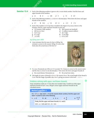 291
Unit 4: Number
13 Understanding measurement
Exercise 13.4 1 Each of the following numbers is given to the nearest whole number. Find the lower and
upper bounds of the numbers.
a 12 b 8 c 100 d 9 e 72 f 127
2 Each of the following numbers is correct to 1 decimal place. Write down the lower and upper
bounds of the numbers.
a 2.7 b 34.4 c 5.0 d 1.1 e −2.3 f −7.2
3 Each of the numbers below has been rounded to the degree of accuracy shown in the
brackets. Find the upper and lower bounds in each case.
a 132 (nearest whole number) b 300 (nearest one hundred)
c 405 (nearest five) d 15 million (nearest million)
e 32.3 (1dp) f 26.7 (1dp)
g 0.5 (1dp) h 12.34 (2dp)
i 132 (3sf) j 0.134 (3sf)
Applying your skills
4 Anne estimates that the mass of a lion is 300kg. Her
estimate is correct to the nearest 100kg. Between what
limits does the actual mass of the lion lie?
5 In a race, Nomatyala ran 100m in 15.3 seconds. The distance is correct to the nearest metre
and the time is correct to one decimal place. Write down the lower and upper bounds of:
a the actual distance Nomatyala ran b the actual time taken.
6 The length of a piece of thread is 4.5m to the nearest 10cm. The actual length of the thread is
Lcm. Find the range of possible values for L, giving you answer in the form … L …
Problem solving with upper and lower bounds
Some calculations make use of more than one rounded value. Careful use of the upper
and lower bounds of each value, will give correct upper and lower bounds for the
calculated answer.
Worked example 6
If a = 3.6 (to 1dp) and b = 14 (to the nearest whole number), ﬁnd the upper and
lower bounds for each of the following:
a a + b b ab c b − a d
a
b
e
a b
a
a b
a b
Firstly, ﬁnd the upper and lower bounds of a and b:
3.55  a  3.65 and 13.5  b  14.5
E
e
s
s
-
R
e
v
i
e
w
C
o
p
y
-
C
a
m
b
r
i
d
g
e
U
n
i
v
e
r
s
i
t
y
P
r
e
s
s
-
R
e
v
i
e
w
C
o
p
y
R
e
v
i
e
w
C
o
p
y
-
C
a
m
b
r
i
d
g
e
U
n
i
v
e
r
s
i
t
y
P
r
e
s
s
-
R
e
v
i
e
w
C
o
p
y
R
e
v
i
e
w
C
o
p
y
-
C
a
m
b
r
i
d
g
e
U
n
i
v
e
r
s
i
t
y
P
r
e
s
s
-
R
e
v
i
e
w
C
o
p
y
R
e
v
i
e
w
C
o
p
y
-
C
a
m
b
r
i
d
g
e
U
n
i
v
e
r
s
i
t
y
Copyright Material - Review Only - Not for Redistribution
 
