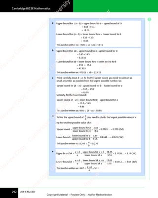 Cambridge IGCSE Mathematics
292 Unit 4: Number
a Upper bound for upper bound of upper bound of
( )
a b
( )
a b
( ) a b
upper bound of
a b
+ =
( )
+ =
( )
a b
( )
+ =
( )
a b a b
a b
= +
=
= +
=
=
3 6
= +
3 6
= +
5 1
= +
5 1
= + 4 5
18 15
. .
= +
. .
3 6
. .
3 6
= +
3 6
= +
. .
= +
3 65 1
. .
= +
5 1
= +
. .
5 14 5
. .
4 5
.
Lower bound for ( lower bound for lower bound fo
( l
a b
( l a b
r a b
r lower bound fo
a b
r
a b
( l
+ =
( l
( l
a b
( l
+ =
( l
a b a b
a b
r a b
r a b
( l
( l
( l
+ =
( l
+ =
. .
.
= +
. .
= +
=
3 5
. .
3 5
. .
= +
3 5
= +
. .
= +
3 5
. .
= +
5 1
. .
5 1
. .
= +
5 1
= +
. .
= +
. .
5 1
. .
= + 3 5
. .
3 5
. .
17 05
This can be written as: 17.05  (a + b)  18.15
b Upper bound for upper bound for upper bound fo
ab a b
upper bound fo
a b
r
a b
= ×
upper bound for
= ×
a b
= ×
a b
= 3.
. .
3.
. .
3.
.
65
. .
65
. .
14
. .
14
. .5
52 925
×
. .
. .
=
Lower bound for lower bound for lower bound fo
3 5
ab a b
r l
a b
r lower bound fo
a b
r
a b
= ×
lower bound fo
= ×
r l
= ×
r l
a b
r l
= ×
r l
a b
= . 5
3 5
. 5
3 55
. 5
5
. 5 13 5
×
=
.
.
47 925
This can be written as: 47.925  ab  52.925
c Think carefully about b − a. To ﬁnd the upper bound you need to subtract as
small a number as possible from the largest possible number. So:
Upper bound for ( upper bound for lower bound fo
b a b a
r b a
r lower bound fo
b a
r
b a
− =
b a
− =
b a
=
)
− =
− =
14
1
14
1 5 3 55
10 95
. .
5 3
. .
.
5 3
5 3
=
Similarly, for the lower bound:
Lower bound ( lower bound for upper bound for
( l
b a
( l b a
upper bound for
b a
( l
− =
( l
( l
b a
( l
− =
( l
b a
=
( l
( l
( l
− =
( l
− =
.
13 5 3
5
5 3
5 65
9 85
– .
5 3
– .
5 3
9 8
9 8
=
This can be written as: 9.85  (b − a)  10.95
d
To ﬁnd the upper bound of
a
b
you need to divide the largest possible value of a
by the smallest possible value of b:
Upper bound
upper bound for
lower bound for
= =
= = =
a
b
3 65
13 5
0
3 6
3 6
.
.2
2703
.2
2703
.2 0 3
. . . . (
270
. (
= sf)
sf
sf
Lower bound
lower bound for
upper bound for
= =
= = =
a
b
3 55
14 5
0
3 5
3 5
.
.2
2448
.2
2448
.2 0
. . . . (
245
. ( )
= 3sf
This can be written as: 0.245 
a
b
 0.270
e
Upper bound of
upper bound of
lower bound of
= = =
a b
+
a b
a
a b
+
a b
a
18 15
.
3 5
3
3 5
3 5
5 1126 5 11 3
3 5
3 5
. . . . . (
5 1
. (
5 11 3
. (
1 3 )
= =
5
= =
1126
= = sf
Lower bound of
lower bound of
upper bound of
= = =
a b
+
a b
a
a b
+
a b
a
17 05
.
3 6
3
3 6
3 5
4 6712 4 67 3
3 6
3 6
. . . . . (
4 6
. (
4 67 3
. (
7 3 )
= =
4
= =
6712
= = sf
This can be written as: 4.67 
a b
a
a b
a b
 5.11
E
e
s
s
-
R
e
v
i
e
w
C
o
p
y
-
C
a
m
b
r
i
d
g
e
U
n
i
v
e
r
s
i
t
y
P
r
e
s
s
-
R
e
v
i
e
w
C
o
p
y
R
e
v
i
e
w
C
o
p
y
-
C
a
m
b
r
i
d
g
e
U
n
i
v
e
r
s
i
t
y
P
r
e
s
s
-
R
e
v
i
e
w
C
o
p
y
R
e
v
i
e
w
C
o
p
y
-
C
a
m
b
r
i
d
g
e
U
n
i
v
e
r
s
i
t
y
P
r
e
s
s
-
R
e
v
i
e
w
C
o
p
y
R
e
v
i
e
w
C
o
p
y
-
C
a
m
b
r
i
d
g
e
U
n
i
v
e
r
s
i
t
y
Copyright Material - Review Only - Not for Redistribution
 