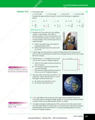 293
Unit 4: Number
13 Understanding measurement
Exercise 13.5 1 You are given that:
a = 5.6 (to 1dp) b = 24.1 (to 1dp) c = 145 (to 3sf) d = 0.34 (to 2dp)
Calculate the upper and lower bounds for each of the following to 3 significant
figures:
a a2
b b3
c cd3
d a b
2 2
a b
2 2
a b
a b
a b
a b
2 2
a b
2 2
e
c
b2
f
ab
cd
g
c
a
b
d
− h
a
d
c
b
÷ i dc
a
b
+ j dc
a
b
−
Applying your skills
2 Jonathan and Priya want to fit a new washing
machine in their kitchen. The width of a
washing machine is 79cm to the nearest cm. To
fit in the machine, they have to make a space by
removing cabinets. They want the space to be as
small as possible.
a What is the smallest space into which the
washing machine can fit?
b What is the largest space they might need
for it to fit?
3 12kg of sugar are removed from a container holding 50kg. Each measurement is
correct to the nearest kilogram. Find the lower and upper bounds of the mass of sugar
left in the container.
4 The dimensions of a rectangle are 3.61cm and
2.57cm, each correct to 3 significant figures.
a Write down the upper and lower bounds for
each dimension.
b Find the upper and lower bounds of the
area of the rectangle.
c Write down the upper and lower bounds of
the area correct to 3 significant figures.
3.61 cm
2.57 cm
5 The mean radius of the Earth is 6378km, to the
nearest km. Assume that the Earth is a sphere.
Find upper and lower bounds for:
a the surface area of the Earth in km2
b the volume of the Earth in km3
.
6 A cup holds 200ml to the nearest ml, and a large container holds 86 litres to the
nearest litre. What is the largest possible number of cupfuls of water needed to fill the
container? What is the smallest possible number of cupfuls?
7 A straight road slopes steadily upwards. If the road rises 8m (to the nearest metre)
over a horizontal distance of 120m (given to the nearest 10m), what is the maximum
possible gradient of the road? What is the minimum possible gradient? Give your
answers to 3 significant figures.
Look back at chapter 7 to remind
yourself about calculating areas. 
REWIND
Gradient was covered in
chapter 10. 
REWIND
E
e
s
s
-
R
e
v
i
e
w
C
o
p
y
-
C
a
m
b
r
i
d
g
e
U
n
i
v
e
r
s
i
t
y
P
r
e
s
s
-
R
e
v
i
e
w
C
o
p
y
R
e
v
i
e
w
C
o
p
y
-
C
a
m
b
r
i
d
g
e
U
n
i
v
e
r
s
i
t
y
P
r
e
s
s
-
R
e
v
i
e
w
C
o
p
y
R
e
v
i
e
w
C
o
p
y
-
C
a
m
b
r
i
d
g
e
U
n
i
v
e
r
s
i
t
y
P
r
e
s
s
-
R
e
v
i
e
w
C
o
p
y
R
e
v
i
e
w
C
o
p
y
-
C
a
m
b
r
i
d
g
e
U
n
i
v
e
r
s
i
t
y
Copyright Material - Review Only - Not for Redistribution
 