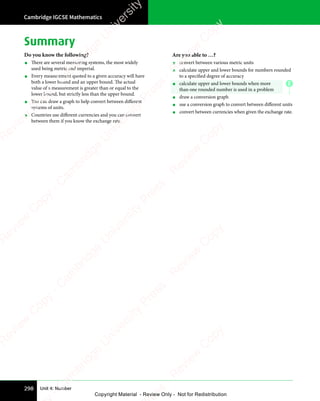 Cambridge IGCSE Mathematics
298 Unit 4: Number
Summary
Do you know the following?
• There are several measuring systems, the most widely
used being metric and imperial.
• Every measurement quoted to a given accuracy will have
both a lower bound and an upper bound. The actual
value of a measurement is greater than or equal to the
lower bound, but strictly less than the upper bound.
• You can draw a graph to help convert between different
systems of units.
• Countries use different currencies and you can convert
between them if you know the exchange rate.
Are you able to …?
• convert between various metric units
• calculate upper and lower bounds for numbers rounded
to a specified degree of accuracy
• calculate upper and lower bounds when more
than one rounded number is used in a problem
• draw a conversion graph
• use a conversion graph to convert between different units
• convert between currencies when given the exchange rate.
E
e
s
s
-
R
e
v
i
e
w
C
o
p
y
-
C
a
m
b
r
i
d
g
e
U
n
i
v
e
r
s
i
t
y
P
r
e
s
s
-
R
e
v
i
e
w
C
o
p
y
R
e
v
i
e
w
C
o
p
y
-
C
a
m
b
r
i
d
g
e
U
n
i
v
e
r
s
i
t
y
P
r
e
s
s
-
R
e
v
i
e
w
C
o
p
y
R
e
v
i
e
w
C
o
p
y
-
C
a
m
b
r
i
d
g
e
U
n
i
v
e
r
s
i
t
y
P
r
e
s
s
-
R
e
v
i
e
w
C
o
p
y
R
e
v
i
e
w
C
o
p
y
-
C
a
m
b
r
i
d
g
e
U
n
i
v
e
r
s
i
t
y
Copyright Material - Review Only - Not for Redistribution
 