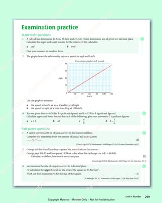 299
Unit 4: Number
Examination practice
Exam-style questions
1 A cuboid has dimensions 14.5cm, 13.2cm and 21.3cm. These dimensions are all given to 1 decimal place.
Calculate the upper and lower bounds for the volume of the cuboid in:
a cm3
b mm3
Give your answers in standard form.
2 The graph shows the relationship between speeds in mph and km/h.
20 40 60 80 100 120
0
20
40
60
80
mph
km/h
Conversion graph, km/h to mph
Use the graph to estimate:
a the speed, in km/h, of a car travelling at 65mph
b the speed, in mph, of a train travelling at 110km/h.
3 You are given that a = 6.54 (to 3 significant figures) and b = 123 (to 3 significant figures).
Calculate upper and lower bounds for each of the following, give your answers to 3 significant figures:
a a + b b ab c
a
b
d b
a
−
1
Past paper questions
1 A carton contains 250 ml of juice, correct to the nearest millilitre.
Complete the statement about the amount of juice, j ml, in the carton.
……  j  ….. [2]
[Cambridge IGCSE Mathematics 0580 Paper 13 Q11 October/November 2012]
2 George and his friend Jane buy copies of the same book on the internet.
George pays $16.95 and Jane pays £11.99 on a day when the exchange rate is $1 = £0.626.
Calculate, in dollars, how much more Jane pays. [2]
[Cambridge IGCSE Mathematics 0580 Paper 22 Q6 May/June 2013]
3 Joe measures the side of a square correct to 1 decimal place.
He calculates the upper bound for the area of the square as 37.8225cm2
.
Work out Joe’s measurement for the side of the square. [2]
[Cambridge IGCSE Mathematics 0580 Paper 22 Q8 May/June 2013]
E
E
E
E
e
s
s
-
R
e
v
i
e
w
C
o
p
y
-
C
a
m
b
r
i
d
g
e
U
n
i
v
e
r
s
i
t
y
P
r
e
s
s
-
R
e
v
i
e
w
C
o
p
y
R
e
v
i
e
w
C
o
p
y
-
C
a
m
b
r
i
d
g
e
U
n
i
v
e
r
s
i
t
y
P
r
e
s
s
-
R
e
v
i
e
w
C
o
p
y
R
e
v
i
e
w
C
o
p
y
-
C
a
m
b
r
i
d
g
e
U
n
i
v
e
r
s
i
t
y
P
r
e
s
s
-
R
e
v
i
e
w
C
o
p
y
R
e
v
i
e
w
C
o
p
y
-
C
a
m
b
r
i
d
g
e
U
n
i
v
e
r
s
i
t
y
Copyright Material - Review Only - Not for Redistribution
 