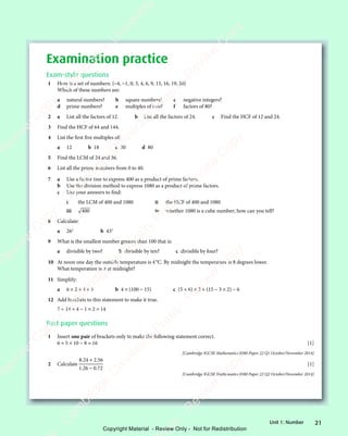 21
Unit 1: Number
Examination practice
Exam-style questions
1 Here is a set of numbers: {−4, −1, 0, 3, 4, 6, 9, 15, 16, 19, 20}
Which of these numbers are:
a natural numbers? b square numbers? c negative integers?
d prime numbers? e multiples of two? f factors of 80?
2 a List all the factors of 12. b List all the factors of 24. c Find the HCF of 12 and 24.
3 Find the HCF of 64 and 144.
4 List the first five multiples of:
a 12 b 18 c 30 d 80
5 Find the LCM of 24 and 36.
6 List all the prime numbers from 0 to 40.
7 a Use a factor tree to express 400 as a product of prime factors.
b Use the division method to express 1080 as a product of prime factors.
c Use your answers to find:
i the LCM of 400 and 1080 ii the HCF of 400 and 1080
iii 400 iv whether 1080 is a cube number; how can you tell?
8 Calculate:
a 262
b 433
9 What is the smallest number greater than 100 that is:
a divisible by two? b divisible by ten? c divisible by four?
10 At noon one day the outside temperature is 4°C. By midnight the temperature is 8 degrees lower.
What temperature is it at midnight?
11 Simplify:
a 6 × 2 + 4 × 5 b 4 × (100 − 15) c (5 + 6) × 2 + (15 − 3 × 2) − 6
12 Add brackets to this statement to make it true.
7 + 14 ÷ 4 − 1 × 2 = 14
Past paper questions
1 Insert one pair of brackets only to make the following statement correct.
6 + 5 × 10 − 8 = 16 [1]
[Cambridge IGCSE Mathematics 0580 Paper 22 Q1 October/November 2014]
2 Calculate
8 24 2 56
1 26 0 72
. .
8 2
. .
8 24 2
. .
. .
1 2
. .
1 26 0
. .
4 2
4 2
4 2
. .
4 2
. .
6 0
6 0
[1]
[Cambridge IGCSE Mathematics 0580 Paper 22 Q2 October/November 2014]
e
s
s
-
R
e
v
i
e
w
C
o
p
y
-
C
a
m
b
r
i
d
g
e
U
n
i
v
e
r
s
i
t
y
P
r
e
s
s
-
R
e
v
i
e
w
C
o
p
y
R
e
v
i
e
w
C
o
p
y
-
C
a
m
b
r
i
d
g
e
U
n
i
v
e
r
s
i
t
y
P
r
e
s
s
-
R
e
v
i
e
w
C
o
p
y
R
e
v
i
e
w
C
o
p
y
-
C
a
m
b
r
i
d
g
e
U
n
i
v
e
r
s
i
t
y
P
r
e
s
s
-
R
e
v
i
e
w
C
o
p
y
R
e
v
i
e
w
C
o
p
y
-
C
a
m
b
r
i
d
g
e
U
n
i
v
e
r
s
i
t
y
Copyright Material - Review Only - Not for Redistribution
 