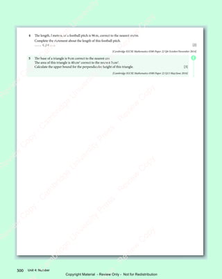 Unit 4: Number
300
4 The length, l metres, of a football pitch is 96m, correct to the nearest metre.
Complete the statement about the length of this football pitch.
……  j  ….. [2]
[Cambridge IGCSE Mathematics 0580 Paper 22 Q6 October/November 2014]
5 The base of a triangle is 9cm correct to the nearest cm.
The area of this triangle is 40cm2
correct to the nearest 5cm2
.
Calculate the upper bound for the perpendicular height of this triangle. [3]
[Cambridge IGCSE Mathematics 0580 Paper 22 Q13 May/June 2016]
E
e
s
s
-
R
e
v
i
e
w
C
o
p
y
-
C
a
m
b
r
i
d
g
e
U
n
i
v
e
r
s
i
t
y
P
r
e
s
s
-
R
e
v
i
e
w
C
o
p
y
R
e
v
i
e
w
C
o
p
y
-
C
a
m
b
r
i
d
g
e
U
n
i
v
e
r
s
i
t
y
P
r
e
s
s
-
R
e
v
i
e
w
C
o
p
y
R
e
v
i
e
w
C
o
p
y
-
C
a
m
b
r
i
d
g
e
U
n
i
v
e
r
s
i
t
y
P
r
e
s
s
-
R
e
v
i
e
w
C
o
p
y
R
e
v
i
e
w
C
o
p
y
-
C
a
m
b
r
i
d
g
e
U
n
i
v
e
r
s
i
t
y
Copyright Material - Review Only - Not for Redistribution
 