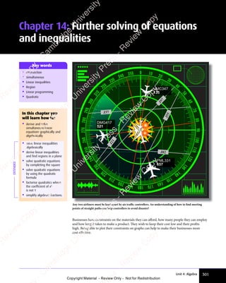 301
Unit 4: Algebra
• Intersection
• Simultaneous
• Linear inequalities
• Region
• Linear programming
• Quadratic
Key words
Any two airliners must be kept apart by air traﬃc controllers. An understanding of how to find meeting
points of straight paths can help controllers to avoid disaster!
J37
J
5
5
J82
J
2
1
J97
DMG417
521
PML331
657
UMC347
135
Businesses have constraints on the materials they can aﬀord, how many people they can employ
and how long it takes to make a product. They wish to keep their cost low and their profits
high. Being able to plot their constraints on graphs can help to make their businesses more
cost eﬀective.
EXTENDED
In this chapter you
will learn how to:
• derive and solve
simultaneous linear
equations graphically and
algebraically
• solve linear inequalities
algebraically
• derive linear inequalities
and find regions in a plane
• solve quadratic equations
by completing the square
• solve quadratic equations
by using the quadratic
formula
• factorise quadratics where
the coefficient of x2
is not 1
• simplify algebraic fractions.
Chapter 14: Further solving of equations
and inequalities
e
s
s
-
R
e
v
i
e
w
C
o
p
y
-
C
a
m
b
r
i
d
g
e
U
n
i
v
e
r
s
i
t
y
P
r
e
s
s
-
R
e
v
i
e
w
C
o
p
y
R
e
v
i
e
w
C
o
p
y
-
C
a
m
b
r
i
d
g
e
U
n
i
v
e
r
s
i
t
y
P
r
e
s
s
-
R
e
v
i
e
w
C
o
p
y
R
e
v
i
e
w
C
o
p
y
-
C
a
m
b
r
i
d
g
e
U
n
i
v
e
r
s
i
t
y
P
r
e
s
s
-
R
e
v
i
e
w
C
o
p
y
R
e
v
i
e
w
C
o
p
y
-
C
a
m
b
r
i
d
g
e
U
n
i
v
e
r
s
i
t
y
Copyright Material - Review Only - Not for Redistribution
 