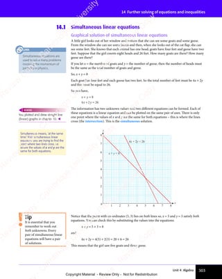 303
Unit 4: Algebra
14 Further solving of equations and inequalities
14.1 Simultaneous linear equations
Graphical solution of simultaneous linear equations
A little girl looks out of her window and notices that she can see some goats and some geese.
From the window she can see some heads and then, when she looks out of the cat flap, she can
see some feet. She knows that each animal has one head, goats have four feet and geese have two
feet. Suppose that the girl counts eight heads and 26 feet. How many goats are there? How many
geese are there?
If you let x = the number of goats and y = the number of geese, then the number of heads must
be the same as the total number of goats and geese.
So, x + y = 8
Each goat has four feet and each goose has two feet. So the total number of feet must be 4x + 2y
and this must be equal to 26.
So you have,
x y
x y
+ =
x y
+ =
x y
+ =
x y
+ =
x y
8
4 2
x y
4 2
+ =
4 2
+ =
x y
+ =
x y
4 2
x y
+ = 26
The information has two unknown values and two diﬀerent equations can be formed. Each of
these equations is a linear equation and can be plotted on the same pair of axes. There is only
one point where the values of x and y are the same for both equations – this is where the lines
cross (the intersection). This is the simultaneous solution.
0 1 2 3 4 5 6 7 8
1
2
3
4
5
6
7
8
x
y
x + y = 8
4x + 2y = 26
Notice that the point with co-ordinates (5, 3) lies on both lines so, x = 5 and y = 3 satisfy both
equations. You can check this by substituting the values into the equations:
x + y = 5 + 3 = 8
and
4x + 2y = 4(5) + 2(3) = 20 + 6 = 26
This means that the girl saw five goats and three geese.
You plotted and drew straight line
(linear) graphs in chapter 10. 
REWIND
Simultaneous means, ‘at the same
time.’ With simultaneous linear
equations you are trying to ﬁnd the
point where two lines cross. i.e.
where the values of x and y are the
same for both equations.
It is essential that you
remember to work out
both unknowns. Every
pair of simultaneous linear
equations will have a pair
of solutions.
Tip
Simultaneous equations are
used to solve many problems
involving the momentum of
particles in physics.
LINK
e
s
s
-
R
e
v
i
e
w
C
o
p
y
-
C
a
m
b
r
i
d
g
e
U
n
i
v
e
r
s
i
t
y
P
r
e
s
s
-
R
e
v
i
e
w
C
o
p
y
R
e
v
i
e
w
C
o
p
y
-
C
a
m
b
r
i
d
g
e
U
n
i
v
e
r
s
i
t
y
P
r
e
s
s
-
R
e
v
i
e
w
C
o
p
y
R
e
v
i
e
w
C
o
p
y
-
C
a
m
b
r
i
d
g
e
U
n
i
v
e
r
s
i
t
y
P
r
e
s
s
-
R
e
v
i
e
w
C
o
p
y
R
e
v
i
e
w
C
o
p
y
-
C
a
m
b
r
i
d
g
e
U
n
i
v
e
r
s
i
t
y
Copyright Material - Review Only - Not for Redistribution
 