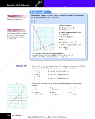 Cambridge IGCSE Mathematics
304 Unit 4: Algebra
Exercise 14.1 1 Draw the lines for each pair of equations and then use the point of intersection to find the
simultaneous solution. The axes that you should use are given in each case.
a x y
x y
+ =
x y
+ =
x y
2 1
+ =
2 1
+ =
x y
+ =
2 1
x y
+ = 1
2 1
x y
2 1
+ =
2 1
x y
+ =
x y
2 1
+ = 0
(x from 0 to 11 and y from 0 to 10)
b x y
x y
− =
x y
− =
x y −1
2 4
x y
2 4
+ =
2 4
x y
+ =
x y
2 4
+ =
(x from −2 to 3 and y from 0 to 4)
c 5 4 1
2 10
x y
5 4
x y
5 4
x y
2 1
x y
2 1
− =
x y
− =
5 4
x y
− =
5 4
x y −
2 1
+ =
2 1
2 1
x y
2 1
+ =
2 1
x y
(x from −1 to 5 and y from 0 to 10)
2 Use the graphs supplied to find the solutions to the following pairs of simultaneous
equations.
a y = x b y = x c y = 4 – 2x
y = −2 y = 3x − 6 y = −2
d y = 4 − 2x e y = −2 f y = x
y + 7x + 1 = 0 y + 7x + 1 = 0 y = 4 – 2x
Worked example 1
By drawing the graphs of each of the following equations on the same pair of axes, ﬁnd
the simultaneous solutions to the equations.
x y
x y
x y
− =
x y
3 6
x y
3 6
x y
− =
3 6
x y
− =
3 6
x y
− =
2 5
x y
2 5
+ =
2 5
x y
+ =
x y
2 5
+ =
1 2 3 4 5 6
0
1
2
3
4
5
–2
–1
x
y
2x + y = 5
x – 3y = 6
For the ﬁrst equation:
if x = 0, −3y = 6 ⇒ y = −2
and, if y = 0, x = 6
So this line passes through the points
(0, −2) and (6, 0).
For the second equation:
if x = 0, y = 5
and, if y = 0, 2 5
5
2
x x
2 5
x x
2 5
= ⇒
2 5
= ⇒
x x
= ⇒
x x
2 5
x x
= ⇒
2 5
x x =
So this line passes through the points
(0, 5) and 5
2
0
,














.
Plot the pairs of points and draw lines through them.
Notice that the two lines meet at the point with co-ordinates (3, −1)
So, the solution to the pair of equations is x = 3 and y = −1
You learned how to plot lines from
equations in chapter 10. 
REWIND
Throughout this chapter you will
need to solve basic linear equations
as part of the method. Remind
yourself of how this was done
in chapter 6. 
REWIND
0
y
–2
–3
–4
–5
–6
–1
2
1
3
4
5
6
7
y = x
y = –2
–2
–3
–4
–5 –1 1 2 3 4 5
x
y = 4 – 2x
y = 3x – 6
y + 7x + 1= 0
e
s
s
-
R
e
v
i
e
w
C
o
p
y
-
C
a
m
b
r
i
d
g
e
U
n
i
v
e
r
s
i
t
y
P
r
e
s
s
-
R
e
v
i
e
w
C
o
p
y
R
e
v
i
e
w
C
o
p
y
-
C
a
m
b
r
i
d
g
e
U
n
i
v
e
r
s
i
t
y
P
r
e
s
s
-
R
e
v
i
e
w
C
o
p
y
R
e
v
i
e
w
C
o
p
y
-
C
a
m
b
r
i
d
g
e
U
n
i
v
e
r
s
i
t
y
P
r
e
s
s
-
R
e
v
i
e
w
C
o
p
y
R
e
v
i
e
w
C
o
p
y
-
C
a
m
b
r
i
d
g
e
U
n
i
v
e
r
s
i
t
y
Copyright Material - Review Only - Not for Redistribution
 