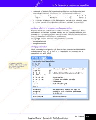 305
Unit 4: Algebra
14 Further solving of equations and inequalities
3 For each pair of equations, find three points on each line and draw the graphs on paper.
Use your graphs to estimate the solution of each pair of simultaneous equations.
a 3y = −4x + 3 b 2 – x = − y c 4x = 1 + 6y d 3x + 2y = 7
x = 2y + 1 8x + 4y = 7 4x – 4 = 3y 4x = 2 + 3y
4 a Explain why the graphical method does not always give an accurate and correct answer.
b How can you check whether a solution you obtained graphically is correct or not?
Algebraic solution of simultaneous linear equations
The graphical method is suitable for whole number solutions but it can be slow and, for non-
integer solutions, may not be as accurate as you need. You have already learned how to solve
linear equations with one unknown using algebraic methods. You now need to look at how to
solve a pair of equations in which there are two unknowns.
You are going to learn two methods of solving simultaneous equations:
• solving by substitution
• solving by elimination.
Solving by substitution
You can solve the equations by substitution when one of the equations can be solved for one
of the variables (i.e. solved for x or solved for y). The solution is then substituted into the
other equation so it can be solved.
The equations have been
numbered so that you can identify
each equation efﬁciently. You
should always do this.
Worked example 2
Solve simultaneously by substitution.
3x – 2y = 29 (1)
4x + y = 24 (2)
4x + y = 24
y = 24 – 4x (3)
Solve equation (2) for y. Label the new equation (3).
3x – 2y = 29 (1)
3x – 2(24 – 4x) = 29
Substitute (3) into (1) by replacing y with 24 – 4x.
3x – 48 + 8x = 29 Remove brackets.
3x + 8x = 29 + 48 Subtract 8x and add 48 to both sides.
11x = 77 Add like terms.
x = 7 Divide both sides by 11.
So, x = 7
y = 24 – 4(7)
y = 24 – 28
y = −4
Now, substitute the value of x into any of the
equations to ﬁnd y. Equation (3) will be easiest,
so use this one.
x = 7 and y = −4 Write out the solutions.
e
s
s
-
R
e
v
i
e
w
C
o
p
y
-
C
a
m
b
r
i
d
g
e
U
n
i
v
e
r
s
i
t
y
P
r
e
s
s
-
R
e
v
i
e
w
C
o
p
y
R
e
v
i
e
w
C
o
p
y
-
C
a
m
b
r
i
d
g
e
U
n
i
v
e
r
s
i
t
y
P
r
e
s
s
-
R
e
v
i
e
w
C
o
p
y
R
e
v
i
e
w
C
o
p
y
-
C
a
m
b
r
i
d
g
e
U
n
i
v
e
r
s
i
t
y
P
r
e
s
s
-
R
e
v
i
e
w
C
o
p
y
R
e
v
i
e
w
C
o
p
y
-
C
a
m
b
r
i
d
g
e
U
n
i
v
e
r
s
i
t
y
Copyright Material - Review Only - Not for Redistribution
 