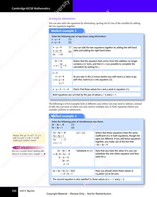 Cambridge IGCSE Mathematics
306 Unit 4: Algebra
Solving by elimination
You can also solve the equations by eliminating (getting rid of) one of the variables by adding
the two equations together.
Worked example 3
Solve the following pair of equations using elimination:
x − y = 4 (1)
x + y = 6 (2)
x y
− =
x y
− =
x y 4 (1)
x y
+ =
x y
+ =
x y 6
2 1
x
2 1
=
2 10
(2)
You can add the two equations together by adding the left-hand
sides and adding the right-hand sides.
2 10
10
2
5
2 1
2 1
x
2 1
2 1
⇒ =
x
⇒ = =
Notice that the equation that comes from this addition no longer
contains a ‘y’ term, and that it is now possible to complete the
calculation by solving for x.
x = 5
x y
y
y
+ =
x y
+ =
x y
⇒ +
=
6
5 6
y
5 6
⇒ +
5 6
⇒ + =
5 6
1
As you saw in the previous section you will need a y value to go
with this. Substitute x into equation (2).
x − y = 5 − 1 = 4 Check that these values for x and y work in equation (1).
Both equations are satisﬁed by the pair of values x = 5 and y = 1.
The following worked examples look at diﬀerent cases where you may need to subtract, instead
of add, the equations or where you may need to multiply one, or both, equations before you
consider addition or subtraction.
Worked example 4
Solve the following pairs of simultaneous equations:
2x − 3y = −8 (1)
5x + 3y = 1 (2)
2 3 8
5 3 1
7 7
x y
2 3
x y
2 3
x y
5 3
x y
5 3
7 7
7 7
− =
x y
− =
2 3
x y
− =
2 3
x y
+ =
5 3
+ =
5 3
x y
+ =
5 3
x y
+ =
5 3
x y
7 7
7 7
−
7 7
7 7
⇒ x = −1
(1) + (2) Notice that these equations have the same
coefﬁcient of y in both equations, though the
signs are different. If you add these equations
together, you make use of the fact that
−3y + 3y = 0
2 3 8
2 1 3 8
6 3 0
3 6
2
x y
2 3
x y
2 3
y
3 8
3 8
y
y
3 6
3 6
y
− =
x y
− =
2 3
x y
− =
2 3
x y
⇒ −
2 1
⇒ − − =
3 8
− =
3 8
3 8
3 8
− =
− =
6 3
− =
6 3y
− =
3 6
3 6
=
−
3 8
3 8
( )
2 1
( )
2 1
⇒ −
( )
⇒ −
2 1
⇒ −
2 1
( )
2 1
⇒ −
Substitute in (1) Now that you have the value of x, you can
substitute this into either equation and then
solve for y.
5x + 3y = 5(−1) + 3(2)
= −5 + 6 = 1
Now you should check these values in
equation (2) to be sure.
The second equation is also satisﬁed by these values so x = −1 and y = 2.
Always ‘line up’ ‘x’s with ‘x’s, ‘y’s
with ‘y’s and ‘=‘ with ‘=‘. It will
make your method clearer.
Remind yourself about dealing with
directed numbers from chapter 1. 
REWIND
e
s
s
-
R
e
v
i
e
w
C
o
p
y
-
C
a
m
b
r
i
d
g
e
U
n
i
v
e
r
s
i
t
y
P
r
e
s
s
-
R
e
v
i
e
w
C
o
p
y
R
e
v
i
e
w
C
o
p
y
-
C
a
m
b
r
i
d
g
e
U
n
i
v
e
r
s
i
t
y
P
r
e
s
s
-
R
e
v
i
e
w
C
o
p
y
R
e
v
i
e
w
C
o
p
y
-
C
a
m
b
r
i
d
g
e
U
n
i
v
e
r
s
i
t
y
P
r
e
s
s
-
R
e
v
i
e
w
C
o
p
y
R
e
v
i
e
w
C
o
p
y
-
C
a
m
b
r
i
d
g
e
U
n
i
v
e
r
s
i
t
y
Copyright Material - Review Only - Not for Redistribution
 