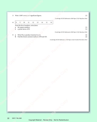 Unit 1: Number
22
3 Write 3.5897 correct to 4 signiﬁcant ﬁgures. [1]
[Cambridge IGCSE Mathematics 0580 Paper 22 Q3 May/June 2016]
4 8 9 10 11 12 13 14 15 16
From the list of numbers, write down
a the square numbers, [1]
b a prime factor of 99. [1]
[Cambridge IGCSE Mathematics 0580 Paper 22 Q5 May/June 2016]
5 a Write 90 as a product of prime factors. [2]
b Find the lowest common multiple of 90 and 105. [2]
[Cambridge IGCSE Mathematics 0580 Paper 22 Q15 October/November 2014]
e
s
s
-
R
e
v
i
e
w
C
o
p
y
-
C
a
m
b
r
i
d
g
e
U
n
i
v
e
r
s
i
t
y
P
r
e
s
s
-
R
e
v
i
e
w
C
o
p
y
R
e
v
i
e
w
C
o
p
y
-
C
a
m
b
r
i
d
g
e
U
n
i
v
e
r
s
i
t
y
P
r
e
s
s
-
R
e
v
i
e
w
C
o
p
y
R
e
v
i
e
w
C
o
p
y
-
C
a
m
b
r
i
d
g
e
U
n
i
v
e
r
s
i
t
y
P
r
e
s
s
-
R
e
v
i
e
w
C
o
p
y
R
e
v
i
e
w
C
o
p
y
-
C
a
m
b
r
i
d
g
e
U
n
i
v
e
r
s
i
t
y
Copyright Material - Review Only - Not for Redistribution
 