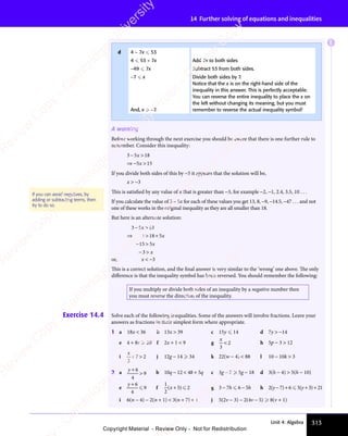 313
Unit 4: Algebra
14 Further solving of equations and inequalities
A warning
Before working through the next exercise you should be aware that there is one further rule to
remember. Consider this inequality:
3 5 18
5 15
− 
3 5
− 
3 5
⇒ −5 1
5 1
x
− 
− 
5 1
5 1
If you divide both sides of this by −5 it appears that the solution will be,
x  −3
This is satisfied by any value of x that is greater than −3, for example −2, −1, 2.4, 3.5, 10 . . .
If you calculate the value of 3 − 5x for each of these values you get 13, 8, −9, −14.5, −47 . . . and not
one of these works in the original inequality as they are all smaller than 18.
But here is an alternate solution:
3 5 18
3 18 5
15 5
3
− 
3 5
− 
3 5
⇒ 
3 1
⇒ 
3 18 5
8 5
− 
15
− 
− 
3
− 
x
− 
− 
x
x
x
or, x  −3
This is a correct solution, and the final answer is very similar to the ‘wrong’ one above. The only
diﬀerence is that the inequality symbol has been reversed. You should remember the following:
If you multiply or divide both sides of an inequality by a negative number then
you must reverse the direction of the inequality.
Exercise 14.4 Solve each of the following inequalities. Some of the answers will involve fractions. Leave your
answers as fractions in their simplest form where appropriate.
1 a 18x  36 b 13x  39 c 15y  14 d 7y  −14
e 4 + 8c  20 f 2x + 1  9 g
x
3
2
 h 5p − 3  12
i
x
3
7 2
+ 
7 2
+ 
7 2 j 12g − 14  34 k 22(w − 4)  88 l 10 − 10k  3
2 a y +

6
4
9 b 10q − 12  48 + 5q c 3g − 7  5g − 18 d 3(h − 4)  5(h − 10)
e
y + 6
4
9
 f
1
2
5 2
( )
5 2
( )
5 2
( )
( )
( )
( )
5 2
5 2 g 3 − 7h  6 − 5h h 2(y − 7) + 6  5(y + 3) + 21
i 6(n − 4) − 2(n + 1)  3(n + 7) + 1 j 5(2v − 3) − 2(4v − 5)  8(v + 1)
If you can avoid negatives, by
adding or subtracting terms, then
try to do so.
d 4 − 7x  53
4  53 + 7x Add 7x to both sides
−49  7x Subtract 53 from both sides.
−7  x
And, x  −7.
Divide both sides by 7.
Notice that the x is on the right-hand side of the
inequality in this answer. This is perfectly acceptable.
You can reverse the entire inequality to place the x on
the left without changing its meaning, but you must
remember to reverse the actual inequality symbol!
E
e
s
s
-
R
e
v
i
e
w
C
o
p
y
-
C
a
m
b
r
i
d
g
e
U
n
i
v
e
r
s
i
t
y
P
r
e
s
s
-
R
e
v
i
e
w
C
o
p
y
R
e
v
i
e
w
C
o
p
y
-
C
a
m
b
r
i
d
g
e
U
n
i
v
e
r
s
i
t
y
P
r
e
s
s
-
R
e
v
i
e
w
C
o
p
y
R
e
v
i
e
w
C
o
p
y
-
C
a
m
b
r
i
d
g
e
U
n
i
v
e
r
s
i
t
y
P
r
e
s
s
-
R
e
v
i
e
w
C
o
p
y
R
e
v
i
e
w
C
o
p
y
-
C
a
m
b
r
i
d
g
e
U
n
i
v
e
r
s
i
t
y
Copyright Material - Review Only - Not for Redistribution
 