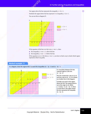315
Unit 4: Algebra
14 Further solving of equations and inequalities
The region above the line represents the inequality y  2x + 1.
Similarly the region below the line represents the inequality y  2x + 1.
You can see this on diagram D.
y  2x + 1
y  2x + 1
–1
1
2
3
4
5
6
7
x
y
D
y = 2x + 1
Q
P
0 1 2 3 4
–4 –3 –2 –1
If the equation of the line is in the form y = mx + c, then:
• the inequality y  mx + c is above the line
• the inequality y  mx + c is below the line.
If the equation is not in the form y = mx + c, you have to find a way to check which region
represents which inequality.
Worked example 11
In a diagram, show the regions that represent the inequalities 2x − 3y  6 and 2x − 3y  6.
2x – 3y  6
2x – 3y  6
–3
–2
–1
0
1
2
3
x
y
1 2 3 4 5
–3 –2 –1
2x – 3y = 6
The boundary between the two
required regions is the line
2x − 3y = 6.
This line crosses the x-axis at (3, 0)
and the y-axis at (0, –2). It is shown
as a broken line in this diagram.
Consider any point in the region
above the line. The easiest point to
use is the origin (0, 0). When
x = 0 and y = 0, 2x − 3y = 0. Since
0 is less than 6, the region above
the line represents the inequality
2x − 3y  6.
E
e
s
s
-
R
e
v
i
e
w
C
o
p
y
-
C
a
m
b
r
i
d
g
e
U
n
i
v
e
r
s
i
t
y
P
r
e
s
s
-
R
e
v
i
e
w
C
o
p
y
R
e
v
i
e
w
C
o
p
y
-
C
a
m
b
r
i
d
g
e
U
n
i
v
e
r
s
i
t
y
P
r
e
s
s
-
R
e
v
i
e
w
C
o
p
y
R
e
v
i
e
w
C
o
p
y
-
C
a
m
b
r
i
d
g
e
U
n
i
v
e
r
s
i
t
y
P
r
e
s
s
-
R
e
v
i
e
w
C
o
p
y
R
e
v
i
e
w
C
o
p
y
-
C
a
m
b
r
i
d
g
e
U
n
i
v
e
r
s
i
t
y
Copyright Material - Review Only - Not for Redistribution
 