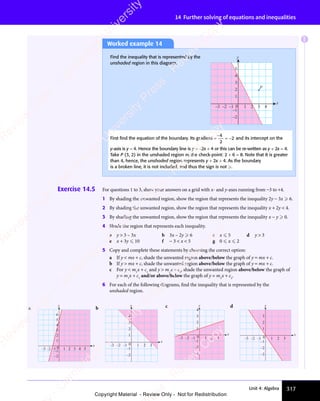 317
Unit 4: Algebra
14 Further solving of equations and inequalities
Exercise 14.5 For questions 1 to 3, show your answers on a grid with x- and y-axes running from −3 to +4.
1 By shading the unwanted region, show the region that represents the inequality 2y − 3x  6.
2 By shading the unwanted region, show the region that represents the inequality x + 2y  4.
3 By shading the unwanted region, show the region that represents the inequality x − y  0.
4 Shade the region that represents each inequality.
a y  3 – 3x b 3x – 2y  6 c x  5 d y  3
e x + 3y  10 f − 3  x  5 g 0  x  2
5 Copy and complete these statements by choosing the correct option:
a If y  mx + c, shade the unwanted region above/below the graph of y = mx + c.
b If y  mx + c, shade the unwanted region above/below the graph of y = mx + c.
c For y  m1
x + c1
and y  m2
x + c2
, shade the unwanted region above/below the graph of
y = m1
x + c1
and/or above/below the graph of y = m2
x + c2
.
6 For each of the following diagrams, find the inequality that is represented by the
unshaded region.
a
–3 –2 –1 0 1 2 3 4 5
–2
–1
1
2
3
4
5
6
x
y
b
–3 –2 –1 1 2 3
–2
–1
0
1
2
3
4
x
y c
–3 –2 –1 0 1 2 3
–2
–3
–1
2
3
4
x
y
1
d
–3 –2 –1 0 1 2 3
–2
–3
–1
1
2
3
x
y
Worked example 14
Find the inequality that is represented by the
unshaded region in this diagram.
–2
–1
1
2
3
4
5
x
y
P
–3 –2 –1 0 1 2 3 4
First ﬁnd the equation of the boundary. Its gradient =
−
= −
4
2
2 and its intercept on the
y-axis is y = 4. Hence the boundary line is y = −2x + 4 or this can be re-written as y + 2x = 4.
Take P (3, 2) in the unshaded region as the check-point: 2 + 6 = 8. Note that 8 is greater
than 4, hence, the unshaded region represents y + 2x  4. As the boundary
is a broken line, it is not included, and thus the sign is not .
E
e
s
s
-
R
e
v
i
e
w
C
o
p
y
-
C
a
m
b
r
i
d
g
e
U
n
i
v
e
r
s
i
t
y
P
r
e
s
s
-
R
e
v
i
e
w
C
o
p
y
R
e
v
i
e
w
C
o
p
y
-
C
a
m
b
r
i
d
g
e
U
n
i
v
e
r
s
i
t
y
P
r
e
s
s
-
R
e
v
i
e
w
C
o
p
y
R
e
v
i
e
w
C
o
p
y
-
C
a
m
b
r
i
d
g
e
U
n
i
v
e
r
s
i
t
y
P
r
e
s
s
-
R
e
v
i
e
w
C
o
p
y
R
e
v
i
e
w
C
o
p
y
-
C
a
m
b
r
i
d
g
e
U
n
i
v
e
r
s
i
t
y
Copyright Material - Review Only - Not for Redistribution
 