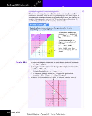 Cambridge IGCSE Mathematics
318 Unit 4: Algebra
Representing simultaneous inequalities
When two or more inequalities have to be satisfied at the same time, they are called
simultaneous inequalities. These can also be represented graphically. On the diagram in
worked example 15 the inequalities are represented by regions on the same diagram. The
unwanted regions are shaded or crossed out. The unshaded region will contain all the
co-ordinates (x, y) that satisfy all the inequalities simultaneously.
Worked example 15
By shading the unwanted regions, show the region deﬁned by the set of
inequalities y  x + 2, y  4 and x  3.
y = x + 2
x = 3
y = 4
5
6
4 5
–3 –2 –1 0 1 2 3
–2
–1
1
2
3
4
x
y The boundaries of the required
region are y = x + 2 (broken line),
y = 4 (solid line) and x = 3 (solid
line).
The unshaded region in the
diagram represents the set of
inequalities
y  x + 2, y  4 and x  3.
Notice that this region does
not have a ﬁnite area – it is not
‘closed’.
Exercise 14.6 1 By shading the unwanted regions, show the region defined by the set of inequalities
x + 2y  6, y  x and x  4.
2 By shading the unwanted regions, show the region defined by the set of inequalities
x + y  5, y  2 and y  0.
3 a On a grid, draw the lines x = 4, y = 3 and x + y = 5.
b By shading the unwanted regions, show the region that satisfies all the
inequalities x  4, y  3 and x + y  5. Label the region R.
4 Write down the three inequalities that define the unshaded triangular region R.
5
6
–2
–1
1
2
3
4
x
y
R
4
–2 –1 0 1 2 3
E
e
s
s
-
R
e
v
i
e
w
C
o
p
y
-
C
a
m
b
r
i
d
g
e
U
n
i
v
e
r
s
i
t
y
P
r
e
s
s
-
R
e
v
i
e
w
C
o
p
y
R
e
v
i
e
w
C
o
p
y
-
C
a
m
b
r
i
d
g
e
U
n
i
v
e
r
s
i
t
y
P
r
e
s
s
-
R
e
v
i
e
w
C
o
p
y
R
e
v
i
e
w
C
o
p
y
-
C
a
m
b
r
i
d
g
e
U
n
i
v
e
r
s
i
t
y
P
r
e
s
s
-
R
e
v
i
e
w
C
o
p
y
R
e
v
i
e
w
C
o
p
y
-
C
a
m
b
r
i
d
g
e
U
n
i
v
e
r
s
i
t
y
Copyright Material - Review Only - Not for Redistribution
 
