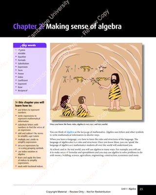 23
Unit 1: Algebra
In this chapter you will
learn how to:
• use letters to represent
numbers
• write expressions to
represent mathematical
information
• substitute letters with
numbers to find the value of
an expression
• add and subtract like terms
to simplify expressions
• multiply and divide to
simplify expressions
• expand expressions by
removing grouping symbols
• use index notation in
algebra
• learn and apply the laws
of indices to simplify
expressions.
• work with fractional indices.
• Algebra
• Variable
• Equation
• Formula
• Substitution
• Expression
• Term
• Power
• Index
• Coefficient
• Exponent
• Base
• Reciprocal
Key words
You can think of algebra as the language of mathematics. Algebra uses letters and other symbols
to write mathematical information in shorter ways.
When you learn a language, you have to learn the rules and structures of the language. The
language of algebra also has rules and structures. Once you know these, you can ‘speak’ the
language of algebra and mathematics students all over the world will understand you.
At school, and in the real world, you will use algebra in many ways. For example, you will use
it to make sense of formulae and spreadsheets and you may use algebra to solve problems to do
with money, building, science, agriculture, engineering, construction, economics and more.
Once you know the basic rules, algebra is very easy and very useful.
Chapter 2: Making sense of algebra
e
s
s
-
R
e
v
i
e
w
C
o
p
y
-
C
a
m
b
r
i
d
g
e
U
n
i
v
e
r
s
i
t
y
P
r
e
s
s
-
R
e
v
i
e
w
C
o
p
y
R
e
v
i
e
w
C
o
p
y
-
C
a
m
b
r
i
d
g
e
U
n
i
v
e
r
s
i
t
y
P
r
e
s
s
-
R
e
v
i
e
w
C
o
p
y
R
e
v
i
e
w
C
o
p
y
-
C
a
m
b
r
i
d
g
e
U
n
i
v
e
r
s
i
t
y
P
r
e
s
s
-
R
e
v
i
e
w
C
o
p
y
R
e
v
i
e
w
C
o
p
y
-
C
a
m
b
r
i
d
g
e
U
n
i
v
e
r
s
i
t
y
Copyright Material - Review Only - Not for Redistribution
 