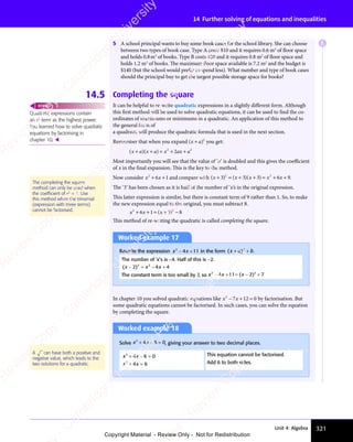 321
Unit 4: Algebra
14 Further solving of equations and inequalities
5 A school principal wants to buy some book cases for the school library. She can choose
between two types of book case. Type A costs $10 and it requires 0.6 m2
of floor space
and holds 0.8m3
of books. Type B costs $20 and it requires 0.8 m2
of floor space and
holds 1.2 m3
of books. The maximum floor space available is 7.2 m2
and the budget is
$140 (but the school would prefer to spend less). What number and type of book cases
should the principal buy to get the largest possible storage space for books?
14.5 Completing the square
It can be helpful to re-write quadratic expressions in a slightly different form. Although
this first method will be used to solve quadratic equations, it can be used to find the co-
ordinates of maximums or minimums in a quadratic. An application of this method to
the general form of
a quadratic will produce the quadratic formula that is used in the next section.
Remember that when you expand ( )
( )
( )
( )
( )
( )
( )2
you get:
( )( )
( )
x a
( )( )
x a
( ) x ax a
+ +
( )
+ +
( )( )
+ +
( )
( )
x a
( )
+ +
( )
x a ( )
x a
( )
+ +
( )
x a = +
x a
= +
x a +
x a
x a
2 2
= +
2 2
= + +
2 2
2
x a
x a
2 2
2 2
Most importantly you will see that the value of ‘a’ is doubled and this gives the coeﬃcient
of x in the final expansion. This is the key to the method.
Now consider x x
2
6 1
x x
6 1
x x
+ +
x x
+ +
x x
6 1
+ +
6 1
x x
6 1
x x
+ +
6 1 and compare with ( ) ( )( )
( )
x x
( ) ( )
x x
( ) x
( )
+ =
( )
( )
x x
+ =
( )
x x + +
( )
+ +
( )
+ +
( )
( )
x x
( )
+ +
( )
x x +
3 3
( )
3 3
( ) ( )
3 3
( )
x x
3 3
( )
x x
3 3
( )
x x
( )
x x
( )
3 3
x x
+ =
3 3
( )
+ =
3 3
( )
+ =
x x
+ =
x x
3 3
+ =
( )
x x
+ =
x x
3 3
( )
x x
( )
+ =
x x
( )
+ +
( )
3 3
( )
+ + 3 6
( )
3 6
( )
x x
3 6
( )
x x
3 6
( )
x x
= +
3 6
x x
= +
x x
3 6
= + 9
2 2
( )
2 2
( )
2 2
+ +
2 2
( )
+ +
2 2
+ +
( )
+ +
( )
2 2
+ +
3 3
2 2
3 3
( )
3 3
( )
2 2
3 3
+ =
3 3
2 2
+ =
3 3
( )
+ +
( )
3 3
( )
+ +
2 2
+ +
( )
3 3
+ + 3 6
2 2
3 6
( )
3 6
( )
2 2
3 6
= +
3 6
2 2
= +
3 6 .
The ‘3’ has been chosen as it is half of the number of ‘x’s in the original expression.
This latter expression is similar, but there is constant term of 9 rather than 1. So, to make
the new expression equal to the original, you must subtract 8.
x x
2 2
6 1
x x
6 1
x x
2 2
6 1
2 2
3 8
2 2
3 8
+ +
x x
+ +
x x
2 2
+ +
2 2
6 1
+ +
6 1
x x
6 1
x x
+ +
6 1
2 2
6 1
2 2
+ +
2 2
6 1= +
2 2
= + 3 8
3 8
( )
x
( )
2 2
( )
2 2
3 8
( )
3 8
2 2
3 8
2 2
( )
2 2
3 8
= +
( )
= +
x
= +
( )
= +
2 2
= +
2 2
( )
2 2
= +
This method of re-writing the quadratic is called completing the square.
Worked example 17
Rewrite the expression x x
2
x x
x x
4 1
x x
4 1
x x 1
− +
x x
− +
x x
4 1
− +
4 1
x x
4 1
x x
− +
4 1 in the form ( )
( )
x a
( ) b
+ +
( )
+ +
( )
( )
x a
( )
+ +
( )
x a 2
+ +
+ + .
The number of ‘x’s is −4. Half of this is −2.
( )
( )
x x
( ) x
( )
x x
− =
( )
x x − +
x
− +
2 4
( )
2 4
( )
x x
2 4
( )
x x
2 4
( )
x x
x x
− =
x x
2 4
− =
( )
x x
− =
x x
2 4
( )
x x
( )
− =
x x − +
2 4
− + 4
2 2
2 4
2 2
2 4
x x
2 4
2 2
x x
2 4
The constant term is too small by 7, so x x
2 2
x x
2 2
x x
4 1
x x
4 1
2 2
4 1
2 2
1 2
2 2
1 2
2 2
7
x x
− +
x x
2 2
− +
x x
2 2
− +
2 2
4 1
− +
4 1
x x
4 1
x x
− +
4 1
2 2
4 1
2 2
− +
2 2
4 1
x x
2 2
4 1
x x
2 2
− +
2 2
x x
4 1
2 2
1 2
= −
1 2 +
( )
2 2
( )
2 2
1 2
( )
1 2
x
1 2
( )
1 2
2 2
1 2
2 2
( )
2 2
1 2
x
2 2
1 2
2 2
( )
2 2
1 2
2 2
1 2
= −
1 2
( )
1 2
= −
x
1 2
= −
1 2
( )
1 2
= −
1 2
In chapter 10 you solved quadratic equations like x x
2
7 1
x x
7 1
x x 2 0
− +
x x
− +
x x
7 1
− +
7 1
x x
7 1
x x
− +
7 12 0
2 0 by factorisation. But
some quadratic equations cannot be factorised. In such cases, you can solve the equation
by completing the square.
Quadratic expressions contain
an x2
term as the highest power.
You learned how to solve quadratic
equations by factorising in
chapter 10. 
REWIND
The completing the square
method can only be used when
the coefﬁcient of x2
= 1. Use
this method when the trinomial
(expression with three terms)
cannot be factorised.
Worked example 18
Solve x x
2
x x
x x
4 6
x x
4 6
x x 0
+ −
x x
+ −
x x
4 6
+ −
4 6
x x
4 6
x x
+ −
4 6 = , giving your answer to two decimal places.
x x
2
x x
x x
4 6
x x
4 6
x x 0
+ −
x x
+ −
x x
4 6
+ −
4 6
x x
4 6
x x
+ −
4 6 = This equation cannot be factorised.
x x
2
x x
x x
4 6
x x
4 6
x x
+ =
x x
+ =
x x
4 6
+ =
4 6
x x
4 6
x x
+ =
4 6 Add 6 to both sides.
A can have both a positive and
negative value, which leads to the
two solutions for a quadratic.
E
e
s
s
-
R
e
v
i
e
w
C
o
p
y
-
C
a
m
b
r
i
d
g
e
U
n
i
v
e
r
s
i
t
y
P
r
e
s
s
-
R
e
v
i
e
w
C
o
p
y
R
e
v
i
e
w
C
o
p
y
-
C
a
m
b
r
i
d
g
e
U
n
i
v
e
r
s
i
t
y
P
r
e
s
s
-
R
e
v
i
e
w
C
o
p
y
R
e
v
i
e
w
C
o
p
y
-
C
a
m
b
r
i
d
g
e
U
n
i
v
e
r
s
i
t
y
P
r
e
s
s
-
R
e
v
i
e
w
C
o
p
y
R
e
v
i
e
w
C
o
p
y
-
C
a
m
b
r
i
d
g
e
U
n
i
v
e
r
s
i
t
y
Copyright Material - Review Only - Not for Redistribution
 
