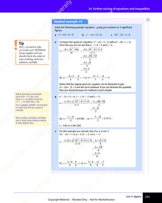 323
Unit 4: Algebra
14 Further solving of equations and inequalities
Worked example 19
Solve the following quadratic equations, giving your answers to 3 signiﬁcant
ﬁgures.
a x x
2
x x
x x
4 3
x x
4 3
x x 0
+ +
x x
+ +
x x
4 3
+ +
4 3
x x
4 3
x x
+ +
4 3 = b x x
2
x x
x x
7 1
x x
7 1
x x 1 0
− +
x x
− +
x x
7 1
− +
7 1
x x
7 1
x x
− +
7 11 0
1 0 c 3 2 1 0
2
3 2
3 2
x x
3 2
x x
3 2
3 2
3 2
x x
− −
x x
− −
3 2
x x
− −
3 2
x x 1 0
1 0
a Compare the quadratic equation x x
2
x x
x x
4 3
x x
4 3
x x 0
+ +
x x
+ +
x x
4 3
+ +
4 3
x x
4 3
x x
+ +
4 3 = with ax bx c
2
0
+ +
bx
+ + = .
From this you should see that a = 1, b = 4 and c = 3.
x
b b
b b ac
a
=
− ±
b b
− ±
b b −
=
− ± − × ×
=
− ±
=
− ±
=
− ±
2 2
2 2
ac
2 2
− ±
2 2
4
2 2
2 2
2
4 4
4 4
− ±
4 4
− ±
2 2
4 4
2 2
2 2
4 4
− ±
2 2
4 4
− ±
2 2
4 1
− ×
4 1
− × 3
2 1
×
2 1
4 1
4 1
− ±
4 1
− ± 6 1
−
6 12
2
4 4
4 4
− ±
4 4
− ±
2
4 2
− ±
4 2
− ±
2
So, x =
− +
=
−
= −
4 2
− +
4 2
− +
2
2
2
1 or x =
− −
=
−
= −
4 2
− −
4 2
− −
2
6
2
3
Notice that the original quadratic equation can be factorised to give
(x + 1)(x + 3) = 0 and the same solutions. If you can factorise the quadratic
then you should because the method is much simpler.
b x x
2
x x
x x
7 1
x x
7 1
x x 1 0
− +
x x
− +
x x
7 1
− +
7 1
x x
7 1
x x
− +
7 11 0
1 0, a = 1, b = −7 and c = 11.
x =
− − − × ×
=
± −
=
( )
− −
( )
− − ( )
7 7
7 7
± −
7 7
± −
7 7
( )
7 7
( ) ( )
7 7
( )
± −
( )
± −
7 7
( ) 4 1
− ×
4 1
− × 11
2 1
×
2 1
7 4
7 4
± −
7 4
± −
± −
7 49 4
± −
9 4
± − 4
2
7 5
7 5
±
7 5
2
2
So, x = =
7 5
7 5
+
7 5
2
4 6180
. .
6180
. . . . or x = =
7 5
7 5
−
7 5
2
2 3819
. . . .
x ≈ 4.62 or 2.38 (3sf)
c For this example you should note that a is not 1!
3 2 1 0
2
3 2
3 2
x x
3 2
x x
3 2
3 2
3 2
x x
− −
x x
− −
3 2
x x
− −
3 2
x x 1 0
1 0, a = 3, b = −2 and c = −1.
x =
− − − × × −
=
± +
=
=
( )
− −
( )
− − ( ) ( )
× −
( )
× −
2 2
2 2
± −
2 2
± −
2 2
( )
2 2
( ) ( )
2 2
( )
± −
( )
± −
2 2
( ) 4 3
− ×
4 3
− × ( )
( )
2 3
×
2 3
2 4
2 4
± +
2 4
± +
± +
2 4 12
6
2 1
2 1
±
2 16
6
2 4
±
2 4
6
2
So, x = = =
= =
2 4
+
2 4
6
6
6
1 or x = =
−
=
−
2 4
−
2 4
6
2
6
1
3
Notice that there are brackets
around the −7. If you miss
these the calculation becomes
−72
= −49 rather than +49.
If b is negative ALWAYS use brackets
to make sure that you square it
correctly.
Most modern calculators will allow
you to input these fractions exactly
as they appear here.
Here you need to take
particular care. BODMAS
always applies and you
should check the order of
your working, and your
solution, carefully.
Tip
E
e
s
s
-
R
e
v
i
e
w
C
o
p
y
-
C
a
m
b
r
i
d
g
e
U
n
i
v
e
r
s
i
t
y
P
r
e
s
s
-
R
e
v
i
e
w
C
o
p
y
R
e
v
i
e
w
C
o
p
y
-
C
a
m
b
r
i
d
g
e
U
n
i
v
e
r
s
i
t
y
P
r
e
s
s
-
R
e
v
i
e
w
C
o
p
y
R
e
v
i
e
w
C
o
p
y
-
C
a
m
b
r
i
d
g
e
U
n
i
v
e
r
s
i
t
y
P
r
e
s
s
-
R
e
v
i
e
w
C
o
p
y
R
e
v
i
e
w
C
o
p
y
-
C
a
m
b
r
i
d
g
e
U
n
i
v
e
r
s
i
t
y
Copyright Material - Review Only - Not for Redistribution
 