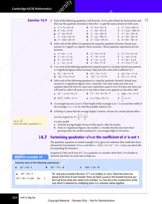 Cambridge IGCSE Mathematics
324 Unit 4: Algebra
Exercise 14.9 1 Each of the following quadratics will factorise. Solve each of them by factorisation and
then use the quadratic formula to show that you get the same answers in both cases.
a x x
2
7 1
x x
7 1
x x 2 0
+ +
x x
+ +
x x
7 1
+ +
7 1
x x
7 1
x x
+ +
7 12 0
2 0 b x x
2
8 1
x x
8 1
x x 2 0
+ +
x x
+ +
x x
8 1
+ +
8 1
x x
8 1
x x
+ +
8 12 0
2 0 c x x
2
11 28 0
+ +
x x
+ +
x x
11
+ +
x x
11
x x
+ +
11 =
d x x
2
4 5
x x
4 5 0
+ −
x x
+ −
x x
4 5
+ −
4 5
x x
4 5
x x
+ −
4 5 = e x x
2
6 1
x x
6 1
x x 6 0
+ −
x x
+ −
x x
6 1
+ −
6 1
x x
6 1
x x
+ −
6 16 0
6 0 f x x
2
12 160 0
+ −
x x
+ −
x x
12
+ −
x x
12
x x
+ −
12 =
g x x
2
6 8
x x
6 8
x x 0
− +
x x
− +
x x
6 8
− +
6 8
x x
6 8
x x
− +
6 8 = h x x
2
3 2
x x
3 2
x x 8 0
x x
− −
x x
3 2
− −
3 2
x x
3 2
x x
− −
3 28 0
8 0 i x x
2
5 2
x x
5 2
x x 4 0
x x
− −
x x
5 2
− −
5 2
x x
5 2
x x
− −
5 24 0
4 0
j x x
2
12 32 0
− +
x x
− +
x x
12
− +
x x
12
x x
− +
12 = k x x
2
2 9
x x
2 9
x x 9 0
x x
− −
x x
2 9
− −
2 9
x x
2 9
x x
− −
2 99 0
9 0 l x x
2
9 3
x x
9 3
x x 6 0
x x
− −
x x
9 3
− −
9 3
x x
9 3
x x
− −
9 36 0
6 0
m x x
2
10
x x
10
x x 24 0
− +
x x
− +
x x
10
− +
x x
10
x x
− +
10 = n x2
− 12x + 35 = 0 o x2
+ 9x − 36 = 0
2 Solve each of the following equations by using the quadratic formula. Round your
answers to 3 significant figures where necessary. These quadratic expressions do not
factorise.
a x x
2
6 1
x x
6 1
x x 0
+ −
x x
+ −
x x
6 1
+ −
6 1
x x
6 1
x x
+ −
6 1= b x x
2
5 5
x x
5 5
x x 0
+ +
x x
+ +
x x
5 5
+ +
5 5
x x
5 5
x x
+ +
5 5 = c x x
2
7 1
x x
7 1
x x 1 0
+ +
x x
+ +
x x
7 1
+ +
7 1
x x
7 1
x x
+ +
7 11 0
1 0
d x x
2
4 2 0
+ +
x x
+ +
x x
4 2
+ +
4 2
x x
4 2
x x
+ +
4 2 = e x x
2
3 1
x x
3 1
x x 0
x x
− −
x x
3 1
− −
3 1
x x
3 1
x x
− −
3 1= f x x
2
4 2 0
− +
x x
− +
x x
4 2
− +
4 2
x x
4 2
x x
− +
4 2 =
g x x
2
8 6
x x
8 6
x x 0
− +
x x
− +
x x
8 6
− +
8 6
x x
8 6
x x
− +
8 6 = h x x
2
2 2
x x
2 2
x x 0
x x
− −
x x
2 2
− −
2 2
x x
2 2
x x
− −
2 2 = i x2
− 6x − 4 = 0
j x x
2
8 2
x x
8 2
x x 0
x x
− −
x x
8 2
− −
8 2
x x
8 2
x x
− −
8 2 = k x2
− 9x + 7 = 0 l x2
+ 11x + 7 = 0
3 Solve each of the following equations by using the quadratic formula. Round your answers
to 3 significant figures where necessary. Take particular note of the coeﬃcient of x2
.
a 2 4 1 0
2
2 4
2 4
x x
2 4
x x
2 4
− +
2 4
− +
x x
− +
2 4
x x
− +
2 4
x x 1 0
1 0 b 3 3 1 0
2
3 3
3 3
x x
3 3
x x
3 3
− −
x x
− −
3 3
x x
− −
3 3
x x 1 0
1 0 c 4x2
+ 2x − 5 = 0
d − + + =
2 3
− +
2 3
− + 4 0
+ =
4 0
+ =
2
2 3
2 3
− +
2 3
− +
2 3
x x
2 3
x x
2 3
− +
2 3
x x
− +
2 3 e − − + =
2 2
− −
2 2
− − 1 0
+ =
1 0
+ =
2
2 2
2 2
x x
2 2
x x
2 2
− −
2 2
x x
− −
2 2 f 5 3 0
2
5 3
5 3
5 3
x x
5 3
5 3
+ −
5 3
5 3
x x
5 3
+ −
5 3
x x =
4 Solve each of the following equations by using the quadratic formula. Round your
answers to 3 significant figures where necessary. You must make sure that your
equation takes the form of a quadratic expression equal to zero. If it does not, then you
will need to collect all terms on to one side so that a zero appears on the other side!
a 2 6 4 5
2
2 6
2 6
2 6
x x
2 6 4 5
4 5
2 6
− +
2 6
2 6
x x
2 6
− +
2 6
x x = +
4 5
= +
4 5
4 5
4 5
= + b 7 3 6 3 7
2
7 3
7 3
x x
7 3
x x
7 3 x
− −
x x
− −
7 3
x x
− −
7 3
x x = −
6 3
= −
6 3x
= − c x(6x − 3) − 2 = 0
d 0 5 0 8 2 0
2
. .
0 5
. .
0 5x x
0 8
x x
. .
x x
. .
0 8
. .
0 8
x x
. .
+ −
0 8
+ −
x x
+ −
x x
0 8
x x
+ −
x x
. .
x x
+ −
. .
x x
0 8
. .
0 8
x x
. .
+ −
. .
0 8
x x
. . 2 0
2 0 e ( x + 7)(x + 5) = 9 f
1
7
x
x
+ =
x
+ =
5 A rectangle has area 12cm2
. If the length of the rectangle is (x + 1) cm and the width of
the rectangle is (x + 3) cm, find the possible value(s) of x.
6 A biologist claims that the average height, h metres, of trees of a certain species after t
months is given by h t t
= +
h t
= +
h t
h t
= +
1
h t
h t
5
1
3
2
3
= +
= +
1
3
For this model
a Find the average height of trees of this species after 64 months.
b Find, to 3 signiﬁcant ﬁgures, the number of months that the trees have been
growing when the model would predict an average height of 10 metres.
14.7 Factorising quadratics where the coefficient of x2
is not 1
The quadratic equation in worked example 19 (c) gave two solutions that could have been
obtained by factorisation. It turns out that ( )( )
( )
x x
( )( )
x x
( ) x x
( )
− +
( )
− +
( )
( )
x x
− +
( )
x x
( )
x x
( )
− +
x x = −
x x
= −
x x
1 3
( )
1 3
( )( )
1 3
( )
x x
1 3
( )
x x
1 3
( )
x x
( )
x x
1 3
( )
x x
− +
1 3
( )
− +
1 3
( )
− +
( )
− +
1 3
( )
− +
x x
− +
1 3
− +
( )
x x
− +
x x
1 3
( )
x x
( )
− +
x x
( )
x x
− +
x x
1 3
( )
x x
( )
− +
x x 1 3
( )
1 3
( ) = −
1 3
= − 2 1
x x
2 1
x x −
2 1
2
(you can check this
by expanding the brackets).
In general, if the coeﬃcient of x2
in a quadratic is a number other than 1 it is harder to
factorise, but there are some tips to help you.
Worked example 20
Factorise each of the following expressions:
a 2 3 1
2
2 3
2 3
x x
2 3
x x
2 3
2 3
2 3
x x
+ +
2 3
+ +
2 3
x x
+ +
2 3
x x
+ +
2 3
x x b 3 14 8
2
3 1
3 1
x x
3 1
x x
3 14 8
x x
4 8
3 1
3 1
x x
− +
3 1
− +
4 8
− +
4 8
x x
− +
3 1
x x
− +
3 1
x x
4 8
x x
4 8
− +
x x c 10 11 8
2
x x
11
x x
2
x x
+ −
11
+ −
x x
+ −
x x
11
x x
+ −
x x
a 2 3 1
2
2 3
2 3
x x
2 3
x x
2 3
2 3
2 3
x x
+ +
2 3
+ +
2 3
x x
+ +
2 3
x x
+ +
2 3
x x
2 3 1 2
2
2 3
2 3
x x
2 3
x x
2 3
2 3
2 3
x x x x
+ +
2 3
+ +
2 3
x x
+ +
2 3
x x
+ +
2 3
x x 1 2
1 2
( )
1 2
( )
1 2x x
( )
x x
( )
x x
( )
x x
The only way to produce the term 2 2
x is to multiply 2x and x. These two terms are
placed at the front of each bracket. There are blank spaces in the brackets because you
don’t yet know what else needs to be included. The clue lies in the constant term at the
end, which is obtained by multiplying these two unknown values together.
Let x t
=
1
3
.
Form and solve a quadratic in x
E
e
s
s
-
R
e
v
i
e
w
C
o
p
y
-
C
a
m
b
r
i
d
g
e
U
n
i
v
e
r
s
i
t
y
P
r
e
s
s
-
R
e
v
i
e
w
C
o
p
y
R
e
v
i
e
w
C
o
p
y
-
C
a
m
b
r
i
d
g
e
U
n
i
v
e
r
s
i
t
y
P
r
e
s
s
-
R
e
v
i
e
w
C
o
p
y
R
e
v
i
e
w
C
o
p
y
-
C
a
m
b
r
i
d
g
e
U
n
i
v
e
r
s
i
t
y
P
r
e
s
s
-
R
e
v
i
e
w
C
o
p
y
R
e
v
i
e
w
C
o
p
y
-
C
a
m
b
r
i
d
g
e
U
n
i
v
e
r
s
i
t
y
Copyright Material - Review Only - Not for Redistribution
 
