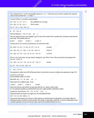 325
Unit 4: Algebra
14 Further solving of equations and inequalities
The constant term is 1, so the only possible values are +1 or −1. Since the constant term is positive, the unknown
values must be either both −1 or both +1.
Try each of these combinations systematically:
( )( )
( )
2 1
( ) 1 2
( )
1 2
( ) 3 1
2
x x
( )
x x
( )
x x
( )
( )
2 1
( )
x x
( )
2 1 x x
3 1
x x
3 1
2
x x
( )
− −
( )
x x
− −
( )
x x
− −
x x
( )
x x
( )
− −
x x
( )
2 1
( )
x x
2 1
− −
( )
2 1
( )
x x
2 1 = −
1 2
= −
1 2x x
= −
x x
3 1
3 1 The coefﬁcient of x is wrong.
( )( )
( )
2 1
( ) 1 2
( )
1 2
( ) 3 1
2
x x
( )
x x
( )
x x
( )
( )
2 1
( )
x x
( )
2 1 x x
3 1
x x
3 1
+ +
( )
+ +
( )
+ +
( )
( )
2 1
( )
+ +
( )
2 1
x x
+ +
( )
x x
+ +
x x
( )
x x
( )
+ +
x x
( )
2 1
( )
x x
2 1
+ +
( )
2 1
( )
x x
2 1 = +
1 2
= +
1 2 2
= +
x x
= +
x x
2
x x
= +
x x
3 1
3 1 This is correct.
So, 2 3 1 2 1 1
2
2 3
2 3
x x
2 3
x x
2 3
2 3
2 3
x x 1 1
x x
+ +
2 3
+ +
2 3
x x
+ +
2 3
x x
+ +
2 3
x x 1 2
= +
1 2
( )
1 2
( )
1 2 1 1
( )
1 1
( )
1 2
( )
1 2x x
( )
1 1
x x
( )
1 1
x x
= +
( )
1 2
= +
( )
1 2
= +
x x
= +
x x
( )
= + ( )
1 1
( )
1 1
1 1
x x
1 1
( )
1 1
x x
1 1
1 1
( )
b 3 14 8
2
3 1
3 1
x x
3 1
x x
3 14 8
x x
4 8
3 1
3 1
x x
− +
3 1
− +
4 8
− +
4 8
x x
− +
3 1
x x
− +
3 1
x x
4 8
x x
4 8
− +
x x
Start by writing 3 14 8
2
3 1
3 1
x x
3 1
x x
3 14 8
x x
3 1
3 1
x x x x
− +
3 1
− +
4 8
− +
4 8
x x
− +
3 1
x x
− +
3 1
x x
4 8
x x
4 8
− +
x x = ( )
3
( )
x x
( )
x x
( )
x x
( )
x x .
The two unknown terms must multiply to give 8. Since the constant term is positive, the unknowns must have the
same sign. The possible pairs are:
8 and 1 2 and 4 −8 and −1 −2 and −4
Try each pair in turn, remembering that you can reverse the order:
( )( )
( )
3 8
( ) 1 3
( )
1 3
( ) 3 8 8 3 11 8
2 2
3 8
2 2
8 3
2 2
x x
( )
x x
( )
x x
( )
( )
3 8
( )
x x
( )
3 8 x x
3 8
x x
3 8
2 2
x x
3 8
2 2
x x
3 8
2 2
x x
8 3
x x
2 2
x x
8 3
2 2
x x
2 2
x
+ +
( )
+ +
( )
+ +
( )
( )
3 8
( )
+ +
( )
3 8
x x
+ +
( )
x x
+ +
x x
( )
x x
( )
+ +
x x
( )
3 8
( )
x x
3 8
+ +
( )
3 8
( )
x x
3 8 = +
1 3
= +
1 3 2 2
= +
2 2
x x
= +
x x
2 2
x x
= +
2 2
x x + +
3 8
+ +
3 8
2 2
+ +
2 2
3 8
2 2
+ +
3 8
2 2
x x
+ +
x x
2 2
x x
2 2
+ +
2 2
x x
= +
2 2
= +
8 3
2 2
= +
2 2
x x
= +
8 3
x x
= +
8 3
x x
2 2
x x
2 2
= +
x x
8 3
2 2
x x
2 2
= +
2 2
8 3
x x
2 2
+ Incorrect
( )( )
( )
3 1
( ) 8 3
( )
8 3
( ) 8 3 25 8
2 2
24
2 2
8 3
2 2
x x
( )
x x
( )
x x
( )
( )
3 1
( )
x x
( )
3 1 x x
24
x x
2 2
x x
2 2
24
2 2
x x
2 2
x x
8 3
x x
2 2
x x
8 3
2 2
x x
2 2
x
+ +
( )
+ +
( )
+ +
( )
( )
3 1
( )
+ +
( )
3 1
x x
+ +
( )
x x
+ +
x x
( )
x x
( )
+ +
x x
( )
3 1
( )
x x
3 1
+ +
( )
3 1
( )
x x
3 1 = +
8 3
= +
8 3 2 2
= +
2 2
x x
= +
x x
2 2
x x
= +
2 2
x x + +
2 2
+ +
2 2
x x
+ +
x x
2 2
x x
2 2
+ +
2 2
x x
= +
2 2
= +
8 3
2 2
= +
2 2
x x
= +
8 3
x x
= +
8 3
x x
2 2
x x
2 2
= +
x x
8 3
2 2
x x
2 2
= +
2 2
8 3
x x
2 2
+ Incorrect
( )( )
( )
3 2
( ) 4 3
( )
4 3
( ) 2 8 3 14 8
2 2
12
2 2
2 8
2 2
3 1
2 2
3 1
x x
( )
x x
( )
x x
( )
( )
3 2
( )
x x
( )
3 2 x x
12
x x
2 2
x x
2 2
12
2 2
x x
2 2
x x
2 8
x x
2 8 3 1
x x
3 1
2 2
x x
2 8
2 2
x x
2 2
4 8
4 8
+ +
( )
+ +
( )
+ +
( )
( )
3 2
( )
+ +
( )
3 2
x x
+ +
( )
x x
+ +
x x
( )
x x
( )
+ +
x x
( )
3 2
( )
x x
3 2
+ +
( )
3 2
( )
x x
3 2 = +
4 3
= +
4 3 2 2
= +
2 2
x x
= +
x x
2 2
x x
= +
2 2
x x + +
2 8
+ +
2 2
+ +
2 2
2 8
2 2
+ +
2 8
2 2
2 8
x x
2 8
+ +
2 8
x x
2 8
2 2
x x
2 8
2 2
+ +
2 8
2 2
2 8
x x
2 2
3 1
= +
3 1
2 2
= +
3 1
2 2
3 1
= +
2 2
x x
= +
x x
3 1
x x
3 1
= +
x x
2 2
x x
= +
x x
3 1
2 2
x x
3 1
2 2
= +
2 2
3 1
x x
2 2
4 8
4 8 Incorrect
This last one is very close. You just need to change the sign of the ‘x’ term. This can be done by jumping to the
last pair: −2 and −4.
( )( )
( )
3 2
( ) 4 3
( )
4 3
( ) 2 8 3 14 8
2 2
12
2 2
2 8
2 2
3 1
2 2
3 1
x x
( )
x x
( )
x x
( )
( )
3 2
( )
x x
( )
3 2 x x
12
x x
2 2
x x
2 2
12
2 2
x x
2 2
x x
2 8
x x
2 8 3 1
x x
3 1
2 2
x x
2 8
2 2
x x
2 2
3 1
2 2
x x
3 1
2 2
4 8
4 8
( )
− −
( )
x x
− −
( )
x x
− −
x x
( )
x x
( )
− −
x x
( )
3 2
( )
x x
3 2
− −
( )
3 2
( )
x x
3 2 = −
4 3
= −
4 3x x
= −
x x − +
2 8
− +
2 2
− +
2 8
2 2
− +
2 8
2 2
2 8
x x
2 8
− +
2 8
x x
2 8
2 2
x x
2 8
2 2
− +
2 8
2 2
2 8
x x
2 2
3 1
= −
3 1
x x
= −
x x
3 1
x x
3 1
= −
x x 4 8
4 8 Correct
So, 3 14 8
2
3 1
3 1
x x
3 1
x x
3 14 8
x x
3 1
3 1
x x x x
− +
3 1
− +
4 8
− +
4 8
x x
− +
3 1
x x
− +
3 1
x x
4 8
x x
4 8
− +
x x = −
( )
3 2
( )
x x
( )
x x
3 2
x x
3 2
( )
x x
= −
( )
= −
3 2
= −
( )
= −
3 2
x x
3 2
= −
3 2
x x
( )
x x
3 2
= −
x x
( )
4
( )
x x
( )
x x −
( )
c 10 11 8
2
x x
11
x x
2
x x
+ −
11
+ −
x x
+ −
x x
11
x x
+ −
x x
This question is rather more difﬁcult because there is more than one way to multiply two expressions to get 10 2
x :
2x and 5x or 10x and x.
Each possibility needs to be tried.
Start with 10 11 8 1
2
x x
11
x x
2
x x x x
+ −
11
+ −
x x
+ −
x x
11
x x
+ −
x x 8 1
8 1
( )
8 1
( )
8 10
( )
x x
( )
x x
( )
x x
( )
x x .
Factor pairs that multiply to give −8 are:
−8 and 1 8 and −1 2 and −4 −2 and 4
Remember that you will need to try each pair with the two values in either order.
For this particular quadratic you will ﬁnd that none of the eight possible combinations works!
Instead, you must now try: 10 11 8 5
2
x x
11
x x
2
x x x x
+ −
11
+ −
x x
+ −
x x
11
x x
+ −
x x 8 5
8 5
( )
8 5
( )
8 5x x
( )
x x
( )
2
( )
x x
( )
x x
2
x x
( )
x x .
Trying the above set of pairs once again you will eventually ﬁnd that:
10 11 8 5 8 2
2
x x
11
x x
2
x x 8 2
x x
+ −
11
+ −
x x
+ −
x x
11
x x
+ −
x x 8 5
= +
8 5
( )
8 5
( )
8 5 8 2
( )
8 2
( )
8 5
( )
8 5 8 2
( )
8 2
x x
( )
8 2
x x
( )
8 2
x x
= +
( )
8 5
= +
( )
8 5
= +
x x
= +
x x
( )
= + ( )
8 2
( )
8 2 1
( )
x x
( )
8 2
x x
( )
8 2
x x −
( )
This process does appear to be long but with practice you will ﬁnd ways of making the process faster. After the
following exercise is another worked example. This shows an alternative, systematic method of solving these more
complex quadratics, but you should try to get a feel for the problems before you use it.
E
e
s
s
-
R
e
v
i
e
w
C
o
p
y
-
C
a
m
b
r
i
d
g
e
U
n
i
v
e
r
s
i
t
y
P
r
e
s
s
-
R
e
v
i
e
w
C
o
p
y
R
e
v
i
e
w
C
o
p
y
-
C
a
m
b
r
i
d
g
e
U
n
i
v
e
r
s
i
t
y
P
r
e
s
s
-
R
e
v
i
e
w
C
o
p
y
R
e
v
i
e
w
C
o
p
y
-
C
a
m
b
r
i
d
g
e
U
n
i
v
e
r
s
i
t
y
P
r
e
s
s
-
R
e
v
i
e
w
C
o
p
y
R
e
v
i
e
w
C
o
p
y
-
C
a
m
b
r
i
d
g
e
U
n
i
v
e
r
s
i
t
y
Copyright Material - Review Only - Not for Redistribution
 