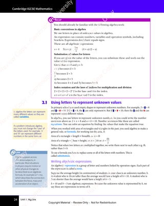 Unit 1: Algebra
Cambridge IGCSE Mathematics
24
2.1 Using letters to represent unknown values
In primary school you used empty shapes to represent unknown numbers. For example, 2 + = 8
and + = 10. If 2 + = 8, the can only represent 6. But if + = 10, then the and the can
represent many different values.
In algebra, you use letters to represent unknown numbers. So you could write the number
sentences above as: 2 + x = 8 and a + b = 10. Number sentences like these are called
equations. You can solve an equation by finding the values that make the equation true.
When you worked with area of rectangles and triangles in the past, you used algebra to make a
general rule, or formula, for working out the area, A:
Area of a rectangle = length × breadth, so A = lb
Area of a triangle = 1
2
base × height, so A = 1
2
bh or A =
bh
2
Notice that when two letters are multiplied together, we write them next to each other e.g. lb,
rather than l × b.
To use a formula you have to replace some or all of the letters with numbers. This is
called substitution.
Writing algebraic expressions
An algebraic expression is a group of letter and numbers linked by operation signs. Each part of
the expression is called a term.
Suppose the average height (in centimetres) of students in your class is an unknown number, h.
A student who is 10cm taller than the average would have a height of h + 10. A student who is
3cm shorter than the average would have a height of h − 3.
h + 10 and h − 3 are algebraic expressions. Because the unknown value is represented by h, we
say these are expressions in terms of h.
In algebra the letters can represent
many different values so they are
called variables.
If a problem introduces algebra,
you must not change the ‘case’ of
the letters used. For example, ‘n’
and ‘N‘ can represent different
numbers in the same formula!
RECAP
You should already be familiar with the following algebra work:
Basic conventions in algebra
We use letters in place of unknown values in algebra.
An expression can contain numbers, variables and operation symbols, including
brackets. Expressions don’t have equals signs.
These are all algebraic expressions:
x + 4 3(x + y)
3m
n
(4 + a)(2 – a)
Substitution of values for letters
If you are given the value of the letters, you can substitute these and work out the
value of the expression.
Given that x = 2 and y = 5:
x + y becomes 2 + 5
x
y
becomes 2 ÷ 5
xy becomes 2 × 5
4x becomes 4 × 2 and 3y becomes 3 × 5
Index notation and the laws of indices for multiplication and division
2 × 2 × 2 × 2 = 24
2 is the base and 4 is the index.
a × a × a = a3
a is the base and 3 is the index.
Algebraappearsacross
allsciencesubjects,in
particular.Mostsituations
inphysicsrequiremotionor
otherphysicalchangesto
bedescribedasanalgebraic
formula.AnexampleisF=ma,
whichdescribestheconnection
betweentheforce,massand
accelerationofanobject.
LINK
e
s
s
-
R
e
v
i
e
w
C
o
p
y
-
C
a
m
b
r
i
d
g
e
U
n
i
v
e
r
s
i
t
y
P
r
e
s
s
-
R
e
v
i
e
w
C
o
p
y
R
e
v
i
e
w
C
o
p
y
-
C
a
m
b
r
i
d
g
e
U
n
i
v
e
r
s
i
t
y
P
r
e
s
s
-
R
e
v
i
e
w
C
o
p
y
R
e
v
i
e
w
C
o
p
y
-
C
a
m
b
r
i
d
g
e
U
n
i
v
e
r
s
i
t
y
P
r
e
s
s
-
R
e
v
i
e
w
C
o
p
y
R
e
v
i
e
w
C
o
p
y
-
C
a
m
b
r
i
d
g
e
U
n
i
v
e
r
s
i
t
y
Copyright Material - Review Only - Not for Redistribution
 