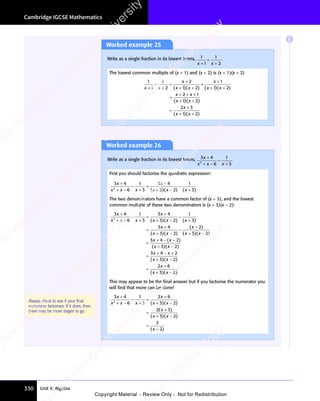 Cambridge IGCSE Mathematics
330 Unit 4: Algebra
Worked example 25
Write as a single fraction in its lowest terms, 1
1
1
2
x x
1
x x
+
x x
x x
+
+
.
The lowest common multiple of (x + 1) and (x + 2) is (x + 1)(x + 2)
1
1
1
2
2
1 2
1
1 2
2 1
1 2
2
x x
1
x x
x
1 2
x x
x
1 2
x x
x x
2 1
x x
2 1
1 2
x x
x
+
x x
x x
+
+
=
+
1 2
+ +
1 2
x x
+ +
x x
+
+
1 2
+ +
1 2
x x
+ +
x x
=
+ +
2 1
+ +
2 1
x x
+ +
x x
2 1
x x
+ +
2 1
x x
2 1
2 1
1 2
+ +
1 2
x x
+ +
x x
=
( )
1 2
( )
1 2
x x
( )
1 2
x x
( )
1 2
x x
+ +
( )
1 2
+ +
( )
1 2
+ +
x x
+ +
x x
( )
+ +
1 2
x x
+ +
x x
( )
1 2
x x
1 2
+ +
x x
( )
1 2
( )
1 2
1 2
x x
1 2
( )
1 2
x x
1 2
+ +
1 2
( )
1 2
+ +
1 2
x x
1 2
+ +
x x
( )
1 2
x x
1 2
+ +
x x ( )
1 2
( )
1 2
x x
( )
1 2
x x
( )
1 2
x x
+ +
( )
1 2
+ +
( )
1 2
+ +
x x
+ +
x x
( )
+ +
1 2
x x
+ +
x x
( )
1 2
x x
1 2
+ +
x x
( )
1 2
( )
1 2
1 2
x x
1 2
( )
1 2
x x
1 2
+ +
1 2
( )
1 2
+ +
1 2
x x
1 2
+ +
x x
( )
1 2
x x
1 2
+ +
x x
( )
1 2
( )
1 2
x x
( )
1 2
x x
( )
1 2
x x
+ +
( )
1 2
+ +
( )
1 2
+ +
x x
+ +
x x
( )
+ +
1 2
x x
+ +
x x
( )
1 2
x x
1 2
+ +
x x
( )
1 2
( )
1 2
1 2
x x
1 2
( )
1 2
x x
1 2
+ +
1 2
( )
1 2
+ +
1 2
x x
1 2
+ +
x x
( )
1 2
x x
1 2
+ +
x x
+
+ 3
1 2
+ +
1 2
( )
+ +
( )
1 2
( )
1 2
+ +
1 2
+ +
( )
+ +
1 2
( )
1 2
( )
1 2
+ +
1 2
( )
+ +
1 2
1 2
x x
+ +
1 2
x x
1 2
( )
x x
( )
+ +
( )
x x
( )
1 2
( )
1 2
x x
( )
+ +
1 2
+ +
( )
+ +
1 2
x x
1 2
+ +
( )
1 2
1 2
( )
1 2
x x
1 2
( )
+ +
1 2
( )
+ +
1 2
x x
+ +
1 2
+ +
( )
1 2
Worked example 26
Write as a single fraction in its lowest terms, 3 4
6
1
3
2
3 4
3 4
x x
2
x x x
3 4
3 4
+ −
x x
+ −
x x
−
+
.
First you should factorise the quadratic expression:
3 4
6
1
3
3 4
3 2
1
2
3 4
3 4
x x
2
x x x
3 4
3 4
3 2
x x
3 4
3 4
+ −
x x
+ −
x x
−
+
=
3 4
3 4
3 2
+ −
3 2
x x
+ −
x x
−
( )
3 2
( )
3 2
x x
( )
3 2
x x
( )
3 2
x x
+ −
( )
3 2
+ −
( )
3 2
+ −
x x
+ −
x x
( )
+ −
3 2
x x
+ −
x x
( )
3 2
x x
3 2
+ −
x x
( )
3 2
( )
3 2
3 2
x x
3 2
( )
3 2
x x
3 2
+ −
3 2
( )
3 2
+ −
3 2
x x
3 2
+ −
x x
( )
3 2
x x
3 2
+ −
x x ( )
3
( )
x
( )
+
( )
The two denominators have a common factor of (x + 3), and the lowest
common multiple of these two denominators is (x + 3)(x − 2):
3 4
6
1
3
3 4
3 2
1
3 4
3 2
2
3 4
3 4
x x
2
x x x
3 4
3 4
3 2
x x
3 4
3 4
3 2
x x
3 4
3 4
+ −
x x
+ −
x x
−
+
=
3 4
3 4
3 2
+ −
3 2
x x
+ −
x x
−
=
3 4
3 4
3 2
+ −
3 2
x x
+ −
x x
−
( )
3 2
( )
3 2
x x
( )
3 2
x x
( )
3 2
x x
+ −
( )
3 2
+ −
( )
3 2
+ −
x x
+ −
x x
( )
+ −
3 2
x x
+ −
x x
( )
3 2
x x
3 2
+ −
x x
( )
3 2
( )
3 2
3 2
x x
3 2
( )
3 2
x x
3 2
+ −
3 2
( )
3 2
+ −
3 2
x x
3 2
+ −
x x
( )
3 2
x x
3 2
+ −
x x ( )
3
( )
x
( )
+
( )
( )
3 2
( )
3 2
x x
( )
3 2
x x
( )
3 2
x x
+ −
( )
3 2
+ −
( )
3 2
+ −
x x
+ −
x x
( )
+ −
3 2
x x
+ −
x x
( )
3 2
x x
3 2
+ −
x x
( )
3 2
( )
3 2
3 2
x x
( )
3 2
x x
3 2
+ −
3 2
( )
3 2
+ −
3 2
x x
3 2
+ −
x x
( )
3 2
x x
3 2
+ −
x x
( )
2
( )
x
( )
−
( )
( )
(
( )
( ( )
( )
( )( )
( )( )
(
( )
x x
( )
x x
( )
x x
( )
( )
x x
( )
x x
( )
x x
( )
x
( )
+ −
( )
( )
x x
+ −
( )
x x
=
+ −
x x
+ −
x x
( )
( )
( )
+ −
( )
( )
x x
+ −
( )
x x
=
+ −
x x
+ −
x x +
( )
+ −
( )
( )
x x
+ −
( )
x x
=
3 2
( )
3 2
( )( )
3 2
( )
x x
3 2
( )
x x
3 2
( )
x x
( )
x x
3 2
x x
+ −
3 2
( )
+ −
3 2
( )
+ −
( )
+ −
( )
3 2
+ −
x x
+ −
3 2
+ −
( )
x x
+ −
x x
3 2
( )
x x
( )
+ −
x x
( )
x x
( )
+ −
x x
3 2
x x
( )
+ −
x x
3 4
x x
3 4
x x
+ −
3 4
+ −
x x
+ −
x x
3 4
x x
+ − ( )
( )
3 2
( )
3 2
( )( )
3 2
( )
x x
3 2
( )
x x
3 2
( )
x x
( )
x x
( )
3 2
x x
+ −
3 2
( )
+ −
3 2
( )
+ −
( )
+ −
( )
3 2
+ −
x x
+ −
3 2
+ −
( )
x x
+ −
x x
3 2
( )
x x
( )
+ −
x x
( )
x x
( )
+ −
x x
3 2
x x
( )
+ −
x x
3 4
x x
3 4
x x
+ −
3 4
+ −
x x
+ −
x x
3 4
x x
+ − 2
3 2
( )
3 2
( )( )
3 2
( )
x x
3 2
( )
x x
3 2
( )
x x
( )
x x
( )
3 2
x x
+ −
3 2
( )
+ −
3 2
( )
+ −
( )
+ −
( )
3 2
+ −
x x
+ −
3 2
+ −
( )
x x
+ −
x x
3 2
( )
x x
( )
+ −
x x
( )
x x
( )
+ −
x x
3 2
x x
( )
+ −
x x
2 6
x
2 6
+
2 6
+ −
+
+ −
+ 3 2
+ −
3 2
3 2
+ −
3 2
+ −
)(
3 2
)(
3 2
+ −
3 2
)(
+ −
3 2)
3 2
3 2
+ −
3 2
+ −
3 2
This may appear to be the ﬁnal answer but if you factorise the numerator you
will ﬁnd that more can be done!
3 4
6
1
3
2 6
3 2
2 3
3 2
2
2
3 4
3 4
x x
2
x x x
2 6
2 6
3 2
x x
3 2
x x
3 4
3 4
+ −
x x
+ −
x x
−
+
=
2 6
2 6
3 2
+ −
3 2
x x
+ −
x x
=
3 2
+ −
3 2
x x
+ −
x x
=
( )
3 2
( )
3 2
x x
( )
3 2
x x
( )
3 2
x x
+ −
( )
3 2
+ −
( )
3 2
+ −
x x
+ −
x x
( )
+ −
3 2
x x
+ −
x x
( )
3 2
x x
3 2
+ −
x x
( )
3 2
( )
3 2
3 2
x x
( )
3 2
x x
3 2
+ −
3 2
( )
3 2
+ −
3 2
x x
3 2
+ −
x x
( )
3 2
x x
3 2
+ −
x x
( )
2 3
( )
2 3
2 3
2 3
( )
2 3
2 3
( )
( )
3 2
( )
3 2
x x
( )
3 2
x x
( )
3 2
x x
+ −
( )
3 2
+ −
( )
3 2
+ −
x x
+ −
x x
( )
+ −
3 2
x x
+ −
x x
( )
3 2
x x
3 2
+ −
x x
( )
3 2
( )
3 2
3 2
x x
3 2
( )
3 2
x x
3 2
+ −
3 2
( )
3 2
+ −
3 2
x x
3 2
+ −
x x
( )
3 2
x x
3 2
+ −
x x
( )
2
( )
x
( )
−
( )
Always check to see if your ﬁnal
numerator factorises. If it does, then
there may be more stages to go.
E
e
s
s
-
R
e
v
i
e
w
C
o
p
y
-
C
a
m
b
r
i
d
g
e
U
n
i
v
e
r
s
i
t
y
P
r
e
s
s
-
R
e
v
i
e
w
C
o
p
y
R
e
v
i
e
w
C
o
p
y
-
C
a
m
b
r
i
d
g
e
U
n
i
v
e
r
s
i
t
y
P
r
e
s
s
-
R
e
v
i
e
w
C
o
p
y
R
e
v
i
e
w
C
o
p
y
-
C
a
m
b
r
i
d
g
e
U
n
i
v
e
r
s
i
t
y
P
r
e
s
s
-
R
e
v
i
e
w
C
o
p
y
R
e
v
i
e
w
C
o
p
y
-
C
a
m
b
r
i
d
g
e
U
n
i
v
e
r
s
i
t
y
Copyright Material - Review Only - Not for Redistribution
 