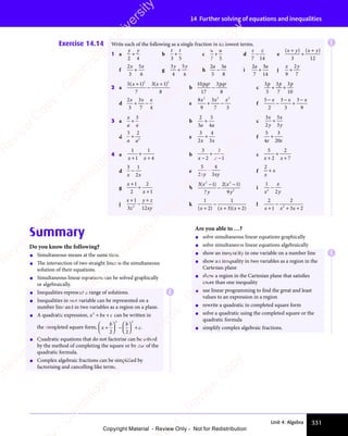 331
Unit 4: Algebra
14 Further solving of equations and inequalities
Exercise 14.14 Write each of the following as a single fraction in its lowest terms.
1 a
y y
2 4
+
y y
y y
b
t t
3 5
+ c
u u
7 5
+ d
z z
7 14
− e
( ) ( )
x y
( )
x y
( ) x y
( )
x y
( )
( )
( )
( )
x y
( )
x y
+
( )
( )
( )
x y
( )
x y
3 12
f
2
3
5
6
x x
5
x x
+ g
3
4
5
8
y y
5
y y
+
y y
y y
h
2
5
3
8
a a
3
a a
− i
2
7
3
14
a a
3
a a
+ j
x y
9
2
7
+
2 a
5 1
7
3 1
8
2 2
x x
3 1
x x
( )
5 1
( )
5 1
x x
( )
x x
5 1
x x
5 1
( )
x x
5 1
5 1
( )
5 1
x x
5 1
x x
( )
x x
5 1
x x
−
( )
3 1
( )
3 1
3 1
x x
3 1
( )
3 1
x x
3 1
3 1
( )
b
10
17
3
8
pqr p
3
r pqr
− c
3
5
3
7
3
10
p p p
3
p p p
3
p p p
+ +
+ +
p p p
+ +
p p p
d
2
3
3
7 4
x x
3
x x x
+ −
+ − e
8
9
3
7 3
2 2
3
2 2 2
x x
3
x x x
+ −
+ − f
5
2
3
3
3
9
−
− +
x x x
3
x x x
3
x x x
−
x x x
−
x x x
3 a
x
a a
+
3
b
2
3
5
4
a a
4
a a
+ c
3
2
5
3
x
y
x
y
+
d
3 2
2
a a
+ e
3
2
4
3
x x
3
x x
+ f
5
4
3
20
e e
20
e e
+
4 a
1
1
1
4
x x
1
x x
+
x x
x x
+
+
b
3
2
2
1
x x
2
x x
x x
x x
+
−
c
5
2
2
7
x x
2
x x
+
x x
x x
+
+
d
3 1
2
x x
2
x x
− e
5
2
4
3
xy xy
− f
2
x
x
+
g
x
x
+
+
+
1
2
2
1
h
3 1
7
2 1
9
2 2
2 1
2 2
2
( )
3 1
( )
3 1
2 2
( )
2 2
3 1
2 2
3 1
( )
2 2
( )
2 1
( )
2 1
2 2
( )
2 2
2 1
2 2
2 1
( )
2 1
2 2
3 1
( )
3 1
( )
y
( )
( )
2 1
( )
2 1
( )
y
3 1
( )
3 1
( )
−
2 1
( )
2 1
( )
i
1
2
2
x
x
y
−
j
x
z
y z
xy
+
−
+
y z
y z
1
3 1
z
3 12
2
3 1
3 1
k
1 1
3 2
( )
2
( ) ( )
3 2
( )
3 2
( )
3 2
( )
3 2
x x
( )
x x
( )
2
( )
x x
( ) ( )
x x
( )
3 2
( )
3 2
( )
( )
( )
( )
x x
( )
x x
−
3 2
+ +
( )
+ +
( )
3 2
( )
3 2
+ +
( )
3 2
( )
3 2
+ +
3 2
( )
3 2
( )
3 2
( )
+ +
( )
3 2
( )
l
2
1
2
3 2
2
x x
1
x x 3 2
3 2
+
x x
x x
−
+ +
3 2
+ +
3 2
3 2
3 2
+ +
Summary
Do you know the following?
• Simultaneous means at the same time.
• The intersection of two straight lines is the simultaneous
solution of their equations.
• Simultaneous linear equations can be solved graphically
or algebraically.
• Inequalities represent a range of solutions.
• Inequalities in one variable can be represented on a
number line and in two variables as a region on a plane.
• A quadratic expression, x bx c
2
x b
x b
+ +
x b
+ +
x bx c
+ +
x c can be written in
the completed square form, x
b b
c
+











 
b b
b b





b b
b b
b b
b b






−

b b
b b




b b
b b
b b
b b





 











+
2 2

2 2


2 2

2 2


2 2
2 2
b b
2 2
b b

2 2
b b
b b
2 2

2 2
.
• Quadratic equations that do not factorise can be solved
by the method of completing the square or by use of the
quadratic formula.
• Complex algebraic fractions can be simplified by
factorising and cancelling like terms.
Are you able to …?
• solve simultaneous linear equations graphically
• solve simultaneous linear equations algebraically
• show an inequality in one variable on a number line
• show an inequality in two variables as a region in the
Cartesian plane
• show a region in the Cartesian plane that satisfies
more than one inequality
• use linear programming to find the great and least
values to an expression in a region
• rewrite a quadratic in completed square form
• solve a quadratic using the completed square or the
quadratic formula
• simplify complex algebraic fractions.
E
E
E
e
s
s
-
R
e
v
i
e
w
C
o
p
y
-
C
a
m
b
r
i
d
g
e
U
n
i
v
e
r
s
i
t
y
P
r
e
s
s
-
R
e
v
i
e
w
C
o
p
y
R
e
v
i
e
w
C
o
p
y
-
C
a
m
b
r
i
d
g
e
U
n
i
v
e
r
s
i
t
y
P
r
e
s
s
-
R
e
v
i
e
w
C
o
p
y
R
e
v
i
e
w
C
o
p
y
-
C
a
m
b
r
i
d
g
e
U
n
i
v
e
r
s
i
t
y
P
r
e
s
s
-
R
e
v
i
e
w
C
o
p
y
R
e
v
i
e
w
C
o
p
y
-
C
a
m
b
r
i
d
g
e
U
n
i
v
e
r
s
i
t
y
Copyright Material - Review Only - Not for Redistribution
 