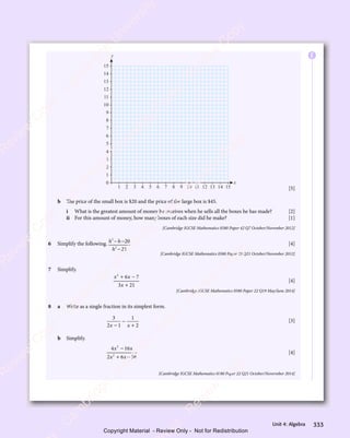 333
Unit 4: Algebra
x
y
2
1 3 4 5 6 7 8 9 10 11 12 13 14 15
0
1
2
3
4
5
6
7
8
9
10
11
12
13
14
15
[5]
b The price of the small box is $20 and the price of the large box is $45.
i What is the greatest amount of money he receives when he sells all the boxes he has made? [2]
ii For this amount of money, how many boxes of each size did he make? [1]
[Cambridge IGCSE Mathematics 0580 Paper 42 Q7 October/November 2012]
6 Simplify the following. h h
h
2
h h
h h
2
20
25
− −
h h
− −
h h
−
[4]
[Cambridge IGCSE Mathematics 0580 Paper 23 Q21 October/November 2012]
7 Simplify.
x x
2
6 7
x x
6 7
x x
3 2
x
3 21
+ −
x x
+ −
x x
6 7
+ −
6 7
x x
6 7
x x
+ −
6 7
3 2
3 2
[4]
[Cambridge IGCSE Mathematics 0580 Paper 22 Q19 May/June 2014]
8 a Write as a single fraction in its simplest form.
3
2 1
1
2
x x
2 1
x x
2 1
2 1
x x
2 1
x x
−
+
[3]
b Simplify.
4 16
2 6 56
2
4 1
4 1
2
2 6
2 6
x x
4 1
x x
4 16
x x
x x
2 6
x x
2 6
4 1
x x
4 1
x x
+ −
2 6
+ −
2 6
x x
+ −
2 6
x x
+ −
2 6
x x
[4]
[Cambridge IGCSE Mathematics 0580 Paper 22 Q21 October/Novermber 2014]
E
e
s
s
-
R
e
v
i
e
w
C
o
p
y
-
C
a
m
b
r
i
d
g
e
U
n
i
v
e
r
s
i
t
y
P
r
e
s
s
-
R
e
v
i
e
w
C
o
p
y
R
e
v
i
e
w
C
o
p
y
-
C
a
m
b
r
i
d
g
e
U
n
i
v
e
r
s
i
t
y
P
r
e
s
s
-
R
e
v
i
e
w
C
o
p
y
R
e
v
i
e
w
C
o
p
y
-
C
a
m
b
r
i
d
g
e
U
n
i
v
e
r
s
i
t
y
P
r
e
s
s
-
R
e
v
i
e
w
C
o
p
y
R
e
v
i
e
w
C
o
p
y
-
C
a
m
b
r
i
d
g
e
U
n
i
v
e
r
s
i
t
y
Copyright Material - Review Only - Not for Redistribution
 