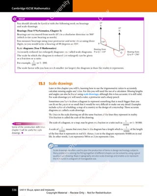 Unit 4: Shape, space and measures
Cambridge IGCSE Mathematics
336
RECAP
You should already be familiar with the following work on bearings
and scale drawings:
Bearings (Year 9 Mathematics, Chapter 3)
Bearings are measured from north (0°) in a clockwise direction to 360°
(which is the same bearing as north).
You measure bearings using your protractor and write them using three
digits, so you would write a bearing of 88 degrees as 088°.
Scale diagrams (Year 9 Mathematics)
Accurately reduced (or enlarged) diagrams are called scale diagrams.
The scale by which the diagram is reduced (or enlarged) can be given
as a fraction or a ratio.
For example,
1
200
or 1 : 200.
The scale factor tells you how much smaller (or larger) the diagram is than the reality it represents.
15.1 Scale drawings
Later in this chapter you will be learning how to use the trigonometric ratios to accurately
calculate missing angles and sides. For this you will need the use of a calculator. Missing lengths
and angles can also be found using scale drawings; although this is less accurate, it is still valid.
For scale drawings you will need a ruler, a protractor and a sharp pencil.
Sometimes you have to draw a diagram to represent something that is much bigger than you
can fit on the paper or so small that it would be very diﬃcult to make out any detail. Examples
include a plan of a building, a map of a country or the design of a microchip. These accurate
diagrams are called a scale drawings.
The lines in the scale drawing are all the same fraction of the lines they represent in reality.
This fraction is called the scale of the drawing.
The scale of a diagram, or a map, may be given as a fraction or a ratio such as
1
50000
or 1 : 50 000.
A scale of
1
50000
means that every line in the diagram has a length which is
1
50000
of the length
of the line that it represents in real life. Hence, 1cm in the diagram represents 50000cm in real
life. In other words, 1cm represents 500m or 2cm represents 1km.
Some of the construction skills from
chapter 3 will be useful for scale
drawings. 
REWIND
Scale drawings are often used to plan the production of items in design technology subjects.
Many problems involving the fitting together of diﬀerent shapes can be solved by using a good
quality scale drawing. Maps in geography are also scale drawings and enable us to represent
the real world in a diagram of manageable size.
LINK
O°
N
P
Bearing from
P to Q = 110°
110°
Bearing from
Q to P = 290°
290°
Q
O°
N
e
s
s
-
R
e
v
i
e
w
C
o
p
y
-
C
a
m
b
r
i
d
g
e
U
n
i
v
e
r
s
i
t
y
P
r
e
s
s
-
R
e
v
i
e
w
C
o
p
y
R
e
v
i
e
w
C
o
p
y
-
C
a
m
b
r
i
d
g
e
U
n
i
v
e
r
s
i
t
y
P
r
e
s
s
-
R
e
v
i
e
w
C
o
p
y
R
e
v
i
e
w
C
o
p
y
-
C
a
m
b
r
i
d
g
e
U
n
i
v
e
r
s
i
t
y
P
r
e
s
s
-
R
e
v
i
e
w
C
o
p
y
R
e
v
i
e
w
C
o
p
y
-
C
a
m
b
r
i
d
g
e
U
n
i
v
e
r
s
i
t
y
Copyright Material - Review Only - Not for Redistribution
 