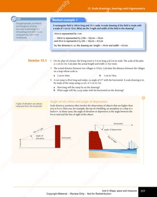 Unit 4: Shape, space and measures 337
15 Scale drawings, bearings and trigonometry
Exercise 15.1 1 On the plan of a house, the living room is 3.4cm long and 2.6cm wide. The scale of the plan
is 1cm to 2m. Calculate the actual length and width of the room.
2 The actual distance between two villages is 12km. Calculate the distance between the villages
on a map whose scale is:
a 1cm to 4km b 1cm to 5km.
3 A car ramp is 28m long and makes an angle of 15° with the horizontal. A scale drawing is to
be made of the ramp using a scale of 1cm to 5m.
a How long will the ramp be on the drawing?
b What angle will the ramp make with the horizontal on the drawing?
Angle of elevation and angle of depression
Scale drawing questions often involve the observation of objects that are higher than
you or lower than you, for example, the top of a building, an aeroplane or a ship in a
harbour. In these cases, the angle of elevation or depression is the angle between the
horizontal and the line of sight of the object.
angle of
elevation horizontal
line of sight
horizontal
line of sight
angle of depression
Angles of elevation are always
measured from the horizontal.
Worked example 1
A rectangular ﬁeld is 100m long and 45m wide. A scale drawing of the ﬁeld is made with
a scale of 1cm to 10m. What are the length and width of the ﬁeld in the drawing?
10m is represented by 1cm
∴ 100m is represented by (100 ÷ 10)cm = 10cm
and 45m is represented by (45 ÷ 10)cm = 4.5cm
So, the dimensions on the drawing are: length = 10cm and width = 4.5cm.
E
Draughtspeople, architects
and designers all draw
accurate scaled diagrams
of buildings and other items
using pencils, rulers and
compasses.
LINK
e
s
s
-
R
e
v
i
e
w
C
o
p
y
-
C
a
m
b
r
i
d
g
e
U
n
i
v
e
r
s
i
t
y
P
r
e
s
s
-
R
e
v
i
e
w
C
o
p
y
R
e
v
i
e
w
C
o
p
y
-
C
a
m
b
r
i
d
g
e
U
n
i
v
e
r
s
i
t
y
P
r
e
s
s
-
R
e
v
i
e
w
C
o
p
y
R
e
v
i
e
w
C
o
p
y
-
C
a
m
b
r
i
d
g
e
U
n
i
v
e
r
s
i
t
y
P
r
e
s
s
-
R
e
v
i
e
w
C
o
p
y
R
e
v
i
e
w
C
o
p
y
-
C
a
m
b
r
i
d
g
e
U
n
i
v
e
r
s
i
t
y
Copyright Material - Review Only - Not for Redistribution
 