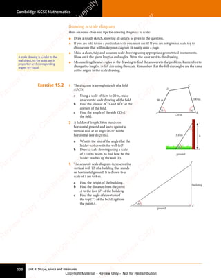 Unit 4: Shape, space and measures
Cambridge IGCSE Mathematics
338
Drawing a scale diagram
Here are some clues and tips for drawing diagrams to scale:
• Draw a rough sketch, showing all details as given in the question.
• If you are told to use a particular scale you must use it! If you are not given a scale try to
choose one that will make your diagram fit neatly onto a page.
• Make a clean, tidy and accurate scale drawing using appropriate geometrical instruments.
Show on it the given lengths and angles. Write the scale next to the drawing.
• Measure lengths and angles in the drawing to find the answers to the problem. Remember to
change the lengths to full size using the scale. Remember that the full size angles are the same
as the angles in the scale drawing.
Exercise 15.2 1 The diagram is a rough sketch of a ﬁeld
ABCD.
a Using a scale of 1cm to 20m, make
an accurate scale drawing of the ﬁeld.
b Find the sizes of BĈD and AD̂C at the
corners of the ﬁeld.
c Find the length of the side CD of
the ﬁeld.
120 m
100 m
90 m
75° 80°
A B
C
D
2 A ladder of length 3.6m stands on
horizontal ground and leans against a
vertical wall at an angle of 70° to the
horizontal (see diagram).
a What is the size of the angle that the
ladder makes with the wall (a)?
b Draw a scale drawing using a scale
of 1cm to 50cm, to ﬁnd how far the
ladder reaches up the wall (b).
ground
b
3.6 m
70°
a
70°
3 The accurate scale diagram represents the
vertical wall TF of a building that stands
on horizontal ground. It is drawn to a
scale of 1cm to 8m.
a Find the height of the building.
b Find the distance from the point
A to the foot (F) of the building.
c Find the angle of elevation of
the top (T) of the building from
the point A.
ground
building
35°
T
A F
35°
A scale drawing is similar to the
real object, so the sides are in
proportion and corresponding
angles are equal.
e
s
s
-
R
e
v
i
e
w
C
o
p
y
-
C
a
m
b
r
i
d
g
e
U
n
i
v
e
r
s
i
t
y
P
r
e
s
s
-
R
e
v
i
e
w
C
o
p
y
R
e
v
i
e
w
C
o
p
y
-
C
a
m
b
r
i
d
g
e
U
n
i
v
e
r
s
i
t
y
P
r
e
s
s
-
R
e
v
i
e
w
C
o
p
y
R
e
v
i
e
w
C
o
p
y
-
C
a
m
b
r
i
d
g
e
U
n
i
v
e
r
s
i
t
y
P
r
e
s
s
-
R
e
v
i
e
w
C
o
p
y
R
e
v
i
e
w
C
o
p
y
-
C
a
m
b
r
i
d
g
e
U
n
i
v
e
r
s
i
t
y
Copyright Material - Review Only - Not for Redistribution
 