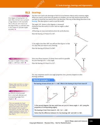Unit 4: Shape, space and measures 339
15 Scale drawings, bearings and trigonometry
15.2 Bearings
You have now used scale drawings to find distances between objects and to measure angles.
When you want to move from one position to another, you not only need to know how far
you have to travel but you need to know the direction. One way of describing directions is the
bearing. This description is used around the world.
The angle 118°, shown in the diagram, is measured
clockwise from the north direction. Such an angle is called
a bearing.
All bearings are measured clockwise from the north direction.
Here the bearing of P from O is 118°. 118°
North
O
P
If the angle is less than 100° you still use three ﬁgures so that
it is clear that you mean to use a bearing.
Here the bearing of Q from O is 040°.
40°
North
O
Q
Since you always measure clockwise from north it is possible
for your bearing to be a reflex angle.
Here the bearing of R from O is 315°.
North
O
R
315°
You may sometimes need to use angle properties from previous chapters to solve
bearings problems.
One degree of bearing does not
seem like a lot but it can represent
a huge distance in the real world.
This is why you will need to use
the trigonometry you will learn later
in this chapter to calculate angles
accurately. 
FAST FORWARD
You saw in chapter 3 that a reflex
angle is 180° but  360°. 
REWIND
Worked example 2
The bearing of town B from city A is 048°. What is the bearing of city A from town B?
North North
city A
town B
θ
North
city A
town B
48°
In the second diagram, the two north lines are parallel. Hence angle θ = 48° (using the
properties of corresponding angles).
The bearing of city A from town B = 48°+180° = 228°.
Notice that the difference between the two bearings (48° and 228°) is 180°.
Always make sure that you draw a
clear diagram and mark all north
lines clearly.
This is an example of a ‘back’
bearing. If you know the bearing of
point X from point Y then, to find
the bearing to return to point Y
from point X, you add 180° to the
original bearing (or subtract 180° if
adding would give a value greater
than 360°).
You should remind yourself
how to deal with alternate and
corresponding angles from
chapter 3. 
REWIND
e
s
s
-
R
e
v
i
e
w
C
o
p
y
-
C
a
m
b
r
i
d
g
e
U
n
i
v
e
r
s
i
t
y
P
r
e
s
s
-
R
e
v
i
e
w
C
o
p
y
R
e
v
i
e
w
C
o
p
y
-
C
a
m
b
r
i
d
g
e
U
n
i
v
e
r
s
i
t
y
P
r
e
s
s
-
R
e
v
i
e
w
C
o
p
y
R
e
v
i
e
w
C
o
p
y
-
C
a
m
b
r
i
d
g
e
U
n
i
v
e
r
s
i
t
y
P
r
e
s
s
-
R
e
v
i
e
w
C
o
p
y
R
e
v
i
e
w
C
o
p
y
-
C
a
m
b
r
i
d
g
e
U
n
i
v
e
r
s
i
t
y
Copyright Material - Review Only - Not for Redistribution
 
