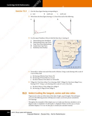 Unit 4: Shape, space and measures
Cambridge IGCSE Mathematics
340
Exercise 15.3 1 Give the three-figure bearing corresponding to:
a west b south-east c north-east
2 Write down the three figure bearings of A from B for each of the following:
a N
A
82° B
b N
A
45°
B
3 Use the map of Southern Africa to find the three-figure bearing of:
a Johannesburg from Windhoek
b Johannesburg from Cape Town
c Cape Town from Johannesburg
d Lusaka from Cape Town
e Kimberley from Durban.
ANGOLA
ZAMBIA
ZIMBABWE
MOZAMBIQUE
BOTSWANA
NAMIBIA
SOUTH AFRICA
LESOTHO
SWAZILAND
MALAWI
0 1000
200 400 600 800 km
Cape Town
Kimberley
Windhoek
Lusaka
Johannesburg
Durban
N
4 Townsville is 140km west and 45km north of Beeton. Using a scale drawing with a scale of
1cm to 20km, find:
a the bearing of Beeton from Townsville
b the bearing of Townsville from Beeton
c the direct distance from Beeton to Townsville.
5 Village Q is 7km from village P on a bearing of 060°. Village R is 5km from village P on a
bearing of 315°. Using a scale drawing with a scale of 1cm to 1km, find:
a the direct distance from village Q to village R
b the bearing of village Q from village R.
15.3 Understanding the tangent, cosine and sine ratios
Trigonometry is the use of the ratios of the sides of right-angled triangles. The techniques
covered in the following sections will help you to make much more precise calculations
with bearings.
Throughout the remainder of this chapter you must make sure that your calculator is set in
degrees mode. A small letter ‘D’ will usually be displayed. If this is not the case, or if your
calculator displays a ‘G’ or an ‘R’, then please consult your calculator manual.
e
s
s
-
R
e
v
i
e
w
C
o
p
y
-
C
a
m
b
r
i
d
g
e
U
n
i
v
e
r
s
i
t
y
P
r
e
s
s
-
R
e
v
i
e
w
C
o
p
y
R
e
v
i
e
w
C
o
p
y
-
C
a
m
b
r
i
d
g
e
U
n
i
v
e
r
s
i
t
y
P
r
e
s
s
-
R
e
v
i
e
w
C
o
p
y
R
e
v
i
e
w
C
o
p
y
-
C
a
m
b
r
i
d
g
e
U
n
i
v
e
r
s
i
t
y
P
r
e
s
s
-
R
e
v
i
e
w
C
o
p
y
R
e
v
i
e
w
C
o
p
y
-
C
a
m
b
r
i
d
g
e
U
n
i
v
e
r
s
i
t
y
Copyright Material - Review Only - Not for Redistribution
 