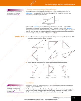 Unit 4: Shape, space and measures 341
15 Scale drawings, bearings and trigonometry
Labelling the sides of a right-angled triangle
You will have already learned that the longest side of a right-angled triangle is called the
hypotenuse. If you take one of the two non right-angles in the triangle for reference then
you can also ‘name’ the two shorter sides:
A
opposite
adjacent
hypotenuse
Notice that the adjacent is the side of the triangle that touches the angle A, but is not the
hypotenuse. The third side does not meet with angle A at all and is known as the opposite.
Throughout the remainder of the chapter, opp(A) will be used to mean the length of the opposite
side, and adj(A) to mean the length of the adjacent. The hypotenuse does not depend upon the
position of angle A, so is just written as ‘hypotenuse’ (or hyp).
Exercise 15.4 1 For each of the following triangles write down the letters that correspond to the length of the
hypotenuse and the values of opp(A) and adj(A).
a
c
a
b
A
b
A
x
y
z
c
A
r
p
q
d
A
l
m
n
e
A
c
d
e
f
A
e
f
g
2 In each case copy and complete the statement written underneath the triangle.
a
30°
5.7 cm
opp(30°) = .......... cm
b
opp(40°) = .......... cm
adj(50°) = .......... cm
40°
50° x cm
y cm
c
25°
65°
p m
r m
q m
.......(65°) = q m
.......(25°) = p m
............... = r m
Investigation
You will now explore the relationship between the opposite, adjacent and hypotenuse and the
angles in a right-angled triangle.
For this investigation you will need to draw four different scale copies of the diagram opposite.
The right angle and 30° angle must be drawn as accurately as possible, and all four triangles
should be of different sizes. Follow the instructions listed on the next page.
The hypotenuse was introduced
with the work on Pythagoras’
theorem in chapter 11. 
REWIND
You will need to use the skills
you learned for constructing
accurate drawings of triangles
in chapter 3. 
REWIND
e
s
s
-
R
e
v
i
e
w
C
o
p
y
-
C
a
m
b
r
i
d
g
e
U
n
i
v
e
r
s
i
t
y
P
r
e
s
s
-
R
e
v
i
e
w
C
o
p
y
R
e
v
i
e
w
C
o
p
y
-
C
a
m
b
r
i
d
g
e
U
n
i
v
e
r
s
i
t
y
P
r
e
s
s
-
R
e
v
i
e
w
C
o
p
y
R
e
v
i
e
w
C
o
p
y
-
C
a
m
b
r
i
d
g
e
U
n
i
v
e
r
s
i
t
y
P
r
e
s
s
-
R
e
v
i
e
w
C
o
p
y
R
e
v
i
e
w
C
o
p
y
-
C
a
m
b
r
i
d
g
e
U
n
i
v
e
r
s
i
t
y
Copyright Material - Review Only - Not for Redistribution
 