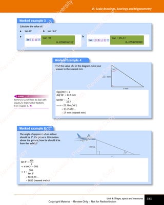 Unit 4: Shape, space and measures 343
15 Scale drawings, bearings and trigonometry
Worked example 3
Calculate the value of:
a tan40° b tan15.4°
a
tan 4 0 =
b
tan 1 5 . 4 =
Remind yourself how to deal with
equations that involve fractions
from chapter 6. 
REWIND
Worked example 4
Find the value of x in the diagram. Give your
answer to the nearest mm. 56°
x mm
22.1 mm
Opp(56°) = x
Adj 56° = 22.1mm
tan
.
56
22 1
° =
x
⇒ = ( )
°
( )
=
≈ ( )
x
⇒ =
⇒ = 22 1 5
( )
1 5
( )
( )
( )
32 76459
33
. t
1 5
. t
1 5
an
1 5
an
1 5
. …
mm nearest mm
Worked example 5
The angle of approach of an airliner
should be 3°. If a plane is 305 metres
above the ground, how far should it be
from the airﬁeld?
3°
305 m
x
tan3° =
305
x
⇒ x tan3° = 305
⇒ =
°
=
≈
x
⇒ =
⇒ =
305
3
5819 74
5820
tan
. …
(nearest metre)
e
s
s
-
R
e
v
i
e
w
C
o
p
y
-
C
a
m
b
r
i
d
g
e
U
n
i
v
e
r
s
i
t
y
P
r
e
s
s
-
R
e
v
i
e
w
C
o
p
y
R
e
v
i
e
w
C
o
p
y
-
C
a
m
b
r
i
d
g
e
U
n
i
v
e
r
s
i
t
y
P
r
e
s
s
-
R
e
v
i
e
w
C
o
p
y
R
e
v
i
e
w
C
o
p
y
-
C
a
m
b
r
i
d
g
e
U
n
i
v
e
r
s
i
t
y
P
r
e
s
s
-
R
e
v
i
e
w
C
o
p
y
R
e
v
i
e
w
C
o
p
y
-
C
a
m
b
r
i
d
g
e
U
n
i
v
e
r
s
i
t
y
Copyright Material - Review Only - Not for Redistribution
 