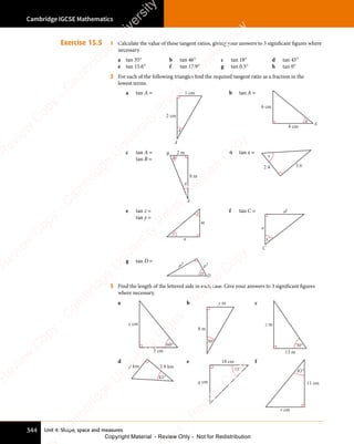 Unit 4: Shape, space and measures
Cambridge IGCSE Mathematics
344
Exercise 15.5 1 Calculate the value of these tangent ratios, giving your answers to 3 significant figures where
necessary.
a tan 35° b tan 46° c tan 18° d tan 45°
e tan 15.6° f tan 17.9° g tan 0.5° h tan 0°
2 For each of the following triangles find the required tangent ratio as a fraction in the
lowest terms.
a tan A =
A
2 cm
1 cm
A
b tan A =
A
4 cm
6 cm
A
c tan A =
tan B =
2 m
8 m
B
A
B
A
d tan x =
x
3.6
2.4
e tan z =
tan y =
y
z
m
n
f tan C = a2
a
C
C
g tan D =
D
p3
p5
D
3 Find the length of the lettered side in each case. Give your answers to 3 significant figures
where necessary.
a
x cm
60°
3 cm
b
8 m
y m
30°
c
z m
70°
13 m
d
3.8 km
p km
43°
e
q cm
45°
18 cm f
r cm
43°
11 cm
e
s
s
-
R
e
v
i
e
w
C
o
p
y
-
C
a
m
b
r
i
d
g
e
U
n
i
v
e
r
s
i
t
y
P
r
e
s
s
-
R
e
v
i
e
w
C
o
p
y
R
e
v
i
e
w
C
o
p
y
-
C
a
m
b
r
i
d
g
e
U
n
i
v
e
r
s
i
t
y
P
r
e
s
s
-
R
e
v
i
e
w
C
o
p
y
R
e
v
i
e
w
C
o
p
y
-
C
a
m
b
r
i
d
g
e
U
n
i
v
e
r
s
i
t
y
P
r
e
s
s
-
R
e
v
i
e
w
C
o
p
y
R
e
v
i
e
w
C
o
p
y
-
C
a
m
b
r
i
d
g
e
U
n
i
v
e
r
s
i
t
y
Copyright Material - Review Only - Not for Redistribution
 