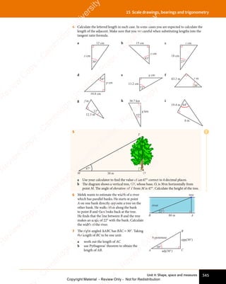 Unit 4: Shape, space and measures 345
15 Scale drawings, bearings and trigonometry
4 Calculate the lettered length in each case. In some cases you are expected to calculate the
length of the adjacent. Make sure that you are careful when substituting lengths into the
tangent ratio formula.
a
x cm
12 cm
30°
b 15 cm
y cm
43°
c
18 cm
z cm
27°
d
10.8 cm
p cm
54°
e
13.2 cm
q cm
72°
f
83.3 m r m
36°
g
12.3 m
f m
12°
h 38.7 km
g km
22°
i
19.4 m
h m
64°
5
47°
30 m
M O
T
a Use your calculator to find the value of tan47° correct to 4 decimal places.
b The diagram shows a vertical tree, OT, whose base, O, is 30m horizontally from
point M. The angle of elevation of T from M is 47°. Calculate the height of the tree.
6 Melek wants to estimate the width of a river
which has parallel banks. He starts at point
A on one bank directly opposite a tree on the
other bank. He walks 80m along the bank
to point B and then looks back at the tree.
He ﬁnds that the line between B and the tree
makes an angle of 22° with the bank. Calculate
the width of the river.
tree
river
80 m
22°
A
B
7 The right-angled ΔABC has BÂC = 30°. Taking
the length of BC to be one unit:
a work out the length of AC
b use Pythagoras’ theorem to obtain the
length of AB. A C
B
30°
hypotenuse
adj(30°)
opp(30°)
E
e
s
s
-
R
e
v
i
e
w
C
o
p
y
-
C
a
m
b
r
i
d
g
e
U
n
i
v
e
r
s
i
t
y
P
r
e
s
s
-
R
e
v
i
e
w
C
o
p
y
R
e
v
i
e
w
C
o
p
y
-
C
a
m
b
r
i
d
g
e
U
n
i
v
e
r
s
i
t
y
P
r
e
s
s
-
R
e
v
i
e
w
C
o
p
y
R
e
v
i
e
w
C
o
p
y
-
C
a
m
b
r
i
d
g
e
U
n
i
v
e
r
s
i
t
y
P
r
e
s
s
-
R
e
v
i
e
w
C
o
p
y
R
e
v
i
e
w
C
o
p
y
-
C
a
m
b
r
i
d
g
e
U
n
i
v
e
r
s
i
t
y
Copyright Material - Review Only - Not for Redistribution
 