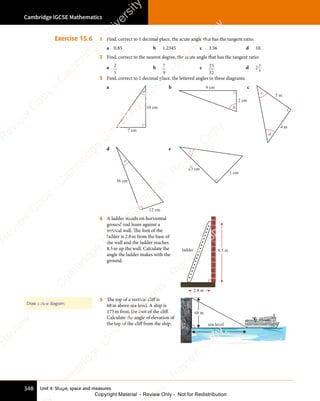 Unit 4: Shape, space and measures
Cambridge IGCSE Mathematics
348
Exercise 15.6 1 Find, correct to 1 decimal place, the acute angle that has the tangent ratio:
a 0.85 b 1.2345 c 3.56 d 10.
2 Find, correct to the nearest degree, the acute angle that has the tangent ratio:
a 2
5
b 7
9
c 25
32
d 2
3
4
3 Find, correct to 1 decimal place, the lettered angles in these diagrams.
a
a
7 cm
10 cm
b
b
2 cm
9 cm c
c
4 m
5 m
d
d
e
12 cm
36 cm
e
1 cm
f
3 cm
4 A ladder stands on horizontal
ground and leans against a
vertical wall. The foot of the
ladder is 2.8m from the base of
the wall and the ladder reaches
8.5m up the wall. Calculate the
angle the ladder makes with the
ground.
ladder
2.8 m
8.5 m
5 The top of a vertical cliff is
68m above sea level. A ship is
175m from the foot of the cliff.
Calculate the angle of elevation of
the top of the cliff from the ship. sea level
175 m
68 m
Draw a clear diagram.
e
s
s
-
R
e
v
i
e
w
C
o
p
y
-
C
a
m
b
r
i
d
g
e
U
n
i
v
e
r
s
i
t
y
P
r
e
s
s
-
R
e
v
i
e
w
C
o
p
y
R
e
v
i
e
w
C
o
p
y
-
C
a
m
b
r
i
d
g
e
U
n
i
v
e
r
s
i
t
y
P
r
e
s
s
-
R
e
v
i
e
w
C
o
p
y
R
e
v
i
e
w
C
o
p
y
-
C
a
m
b
r
i
d
g
e
U
n
i
v
e
r
s
i
t
y
P
r
e
s
s
-
R
e
v
i
e
w
C
o
p
y
R
e
v
i
e
w
C
o
p
y
-
C
a
m
b
r
i
d
g
e
U
n
i
v
e
r
s
i
t
y
Copyright Material - Review Only - Not for Redistribution
 