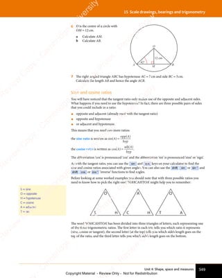 Unit 4: Shape, space and measures 349
15 Scale drawings, bearings and trigonometry
6 O is the centre of a circle with
OM = 12cm.
a Calculate AM.
b Calculate AB.
12 cm
42°
O
A M B
7 The right-angled triangle ABC has hypotenuse AC = 7cm and side BC = 3cm.
Calculate the length AB and hence the angle ACB.
Sine and cosine ratios
You will have noticed that the tangent ratio only makes use of the opposite and adjacent sides.
What happens if you need to use the hypotenuse? In fact, there are three possible pairs of sides
that you could include in a ratio:
• opposite and adjacent (already used with the tangent ratio)
• opposite and hypotenuse
• or adjacent and hypotenuse.
This means that you need two more ratios:
the sine ratio is written as sin( )
opp( )
hyp
hy
hy
A
A
=
the cosine ratio is written as cos( )
adj( )
hyp
hy
hy
A
A
= .
The abbreviation ‘cos’ is pronounced ‘coz’ and the abbreviation ‘sin’ is pronounced ‘sine’ or ‘sign’.
As with the tangent ratio, you can use the sin and cos keys on your calculator to ﬁnd the
sine and cosine ratios associated with given angles. You can also use the shift sin or sin-1
and
shift cos or cos-1
‘inverse’ functions to ﬁnd angles.
Before looking at some worked examples you should note that with three possible ratios you
need to know how to pick the right one! ‘SOHCAHTOA’ might help you to remember:
S
O
H C
A
H T
O
A
The word ‘SOHCAHTOA’ has been divided into three triangles of letters, each representing one
of the three trigonometric ratios. The ﬁrst letter in each trio tells you which ratio it represents
(sine, cosine or tangent), the second letter (at the top) tells you which side’s length goes on the
top of the ratio, and the third letter tells you which side’s length goes on the bottom.
S = sine
O = opposite
H = hypotenuse
C = cosine
A = adjacent
T = tan
e
s
s
-
R
e
v
i
e
w
C
o
p
y
-
C
a
m
b
r
i
d
g
e
U
n
i
v
e
r
s
i
t
y
P
r
e
s
s
-
R
e
v
i
e
w
C
o
p
y
R
e
v
i
e
w
C
o
p
y
-
C
a
m
b
r
i
d
g
e
U
n
i
v
e
r
s
i
t
y
P
r
e
s
s
-
R
e
v
i
e
w
C
o
p
y
R
e
v
i
e
w
C
o
p
y
-
C
a
m
b
r
i
d
g
e
U
n
i
v
e
r
s
i
t
y
P
r
e
s
s
-
R
e
v
i
e
w
C
o
p
y
R
e
v
i
e
w
C
o
p
y
-
C
a
m
b
r
i
d
g
e
U
n
i
v
e
r
s
i
t
y
Copyright Material - Review Only - Not for Redistribution
 