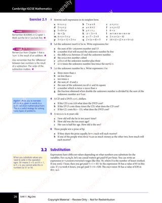 Unit 1: Algebra
Cambridge IGCSE Mathematics
26
Exercise 2.1 1 Rewrite each expression in its simplest form.
a 6 × x × y b 7 × a × b c x × y × z
d 2 × y × y e a × 4 × b f x × y × 12
g 5 × b × a h y × z × z i 6 ÷ x
j 4x ÷ 2y k (x + 3) ÷ 4 l m × m × m ÷ m × m
m 4 × x + 5 × y n a × 7 − 2 × b o 2 × x × (x − 4)
p 3 × (x + 1) ÷ 2 × x q 2 × (x + 4) ÷ 3 r (4 × x) ÷ (2 × x + 4 × x)
2 Let the unknown number be m. Write expressions for:
a the sum of the unknown number and 13
b a number that will exceed the unknown number by five
c the difference between 25 and the unknown number
d the unknown number cubed
e a third of the unknown number plus three
f four times the unknown number less twice the number.
3 Let the unknown number be x. Write expressions for:
a three more than x
b six less than x
c ten times x
d the sum of −8 and x
e the sum of the unknown number and its square
f a number which is twice x more than x
g the fraction obtained when double the unknown number is divided by the sum of the
unknown number and four.
4 A CD and a DVD cost x dollars.
a If the CD costs $10 what does the DVD cost?
b If the DVD costs three times the CD, what does the CD cost?
c If the CD costs $(x − 15), what does the DVD cost?
5 A woman is m years old.
a How old will she be in ten years’ time?
b How old was she ten years ago?
c Her son is half her age. How old is the son?
6 Three people win a prize of $p.
a If they share the prize equally, how much will each receive?
b If one of the people wins three times as much money as the other two, how much will
each receive?
2.2 Substitution
Expressions have different values depending on what numbers you substitute for the
variables. For example, let’s say casual waiters get paid $5 per hour. You can write an
expression to represent everyone’s wages like this: 5h, where h is the number of hours worked.
If you work 1 hour, then you get paid 5 × 1 = $5. So the expression 5h has a value of $5 in this
case. If you work 6 hours, you get paid 5 × 6 = $30. The expression 5h has a value of $30 in
this case.
Remember BODMAS in Chapter 1.
Work out the bit in brackets ﬁrst. 
REWIND
Remember from Chapter 1 that a
‘sum’ is the result of an addition. 
Also remember that the ‘difference’
between two numbers is the result
of a subtraction. The order of the
subtraction matters. 
REWIND
Algebra allows you to translate
information given in words to a
clear and short mathematical form.
This is a useful strategy for solving
many types of problems.
When you substitute values you
need to write in the operation
signs. 5h means 5 × h, so if h = 1,
or h = 6, you cannot write this in
numbers as 51 or 56.
e
s
s
-
R
e
v
i
e
w
C
o
p
y
-
C
a
m
b
r
i
d
g
e
U
n
i
v
e
r
s
i
t
y
P
r
e
s
s
-
R
e
v
i
e
w
C
o
p
y
R
e
v
i
e
w
C
o
p
y
-
C
a
m
b
r
i
d
g
e
U
n
i
v
e
r
s
i
t
y
P
r
e
s
s
-
R
e
v
i
e
w
C
o
p
y
R
e
v
i
e
w
C
o
p
y
-
C
a
m
b
r
i
d
g
e
U
n
i
v
e
r
s
i
t
y
P
r
e
s
s
-
R
e
v
i
e
w
C
o
p
y
R
e
v
i
e
w
C
o
p
y
-
C
a
m
b
r
i
d
g
e
U
n
i
v
e
r
s
i
t
y
Copyright Material - Review Only - Not for Redistribution
 