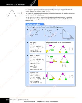 Unit 4: Shape, space and measures
Cambridge IGCSE Mathematics
350
For example, if a problem involves the opposite and hypotenuse you simply need to find the
triangle of letters that includes ‘O’ and ‘H’: SOH.
The ‘S’ tells you that it is the sine ratio, the ‘O’ at the top of the triangle sits on top of the fraction,
and the lower ‘H’ sits on the bottom.
The use of ‘SOHCAHTOA’ is shown clearly in the following worked examples. The tangent
ratio has been included again in these examples to help show you how to decide which ratio
should be used.
Worked example 8
Find the length of the sides lettered in each of the following diagrams.
a x cm
11 cm
55°
b
p cm
13.2 cm
32°
c
h cm
35.2 cm
50°
a opp(55°) = x
hyp = 11cm
So sin
( )
55
( )
55
( )
11
° =
( )
( )
=
opp
hyp
x
⇒ x = 11 sin55°
⇒ x = 9.0 cm (to 1dp)
Identify the sides that you are going to consider
clearly:
S
O
H
x cm
11 cm
55°
S =
O
H




b adj(32°) = 13.2cm
hyp = p cm
So cos
( ) .
32
( )
32
( ) 13 2
° =
( )
( )
=
adj
hyp p
⇒ p cos32° = 13.2
⇒ =
°
p
⇒ =
⇒ =
13 2
32
.
cos
⇒ p = 15.6 cm (to 1dp)
p cm
13.2 cm
32°
C
A
H
C =
A
H




c opp(50°) = hcm
adj(50°) = 35.2cm
So tan
( )
( ) .
50
( )
50
( )
( )
50
( ) 35 2
° =
( )
( )
( )
( )
=
opp
adj
h
⇒ h = 35.2 tan50°
⇒ h = 41.9 cm (to 1dp)
h
cm
35.2 cm
50°
T
O
A
T =
O
A




S
O
H
S =
O
⇒ H
e
s
s
-
R
e
v
i
e
w
C
o
p
y
-
C
a
m
b
r
i
d
g
e
U
n
i
v
e
r
s
i
t
y
P
r
e
s
s
-
R
e
v
i
e
w
C
o
p
y
R
e
v
i
e
w
C
o
p
y
-
C
a
m
b
r
i
d
g
e
U
n
i
v
e
r
s
i
t
y
P
r
e
s
s
-
R
e
v
i
e
w
C
o
p
y
R
e
v
i
e
w
C
o
p
y
-
C
a
m
b
r
i
d
g
e
U
n
i
v
e
r
s
i
t
y
P
r
e
s
s
-
R
e
v
i
e
w
C
o
p
y
R
e
v
i
e
w
C
o
p
y
-
C
a
m
b
r
i
d
g
e
U
n
i
v
e
r
s
i
t
y
Copyright Material - Review Only - Not for Redistribution
 
