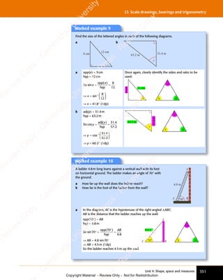Unit 4: Shape, space and measures 351
15 Scale drawings, bearings and trigonometry
Worked example 9
Find the size of the lettered angles in each of the following diagrams.
a
8 cm
12 cm
x
b
63.2 m 31.4 m
y
a opp(x) = 8cm
hyp = 12cm
So sin
( )
x
( )
( )
= =
= =
opp
hyp
8
12
⇒ =














−
x
⇒ =
⇒ = sin 1 8
12
⇒ x = 41.8° (1dp)
Once again, clearly identify the sides and ratio to be
used:
8
cm
12 cm
x S
O
H
b adj(y) = 31.4m
hyp = 63.2m
So cos
( ) .
.
y
y
( )
( )
= =
= =
adj
hyp
31 4
63 2
⇒ =














−
y
⇒ =
⇒ = cos
.
.
1 31 4
63 2
⇒ y = 60.2° (1dp)
63.2 m
31.4
m
y
C
A
H
Worked example 10
A ladder 4.8m long leans against a vertical wall with its foot
on horizontal ground. The ladder makes an angle of 70° with
the ground.
a How far up the wall does the ladder reach?
b How far is the foot of the ladder from the wall?
70°
4.8 m
C B
A
a In the diagram, AC is the hypotenuse of the right-angled ΔABC.
AB is the distance that the ladder reaches up the wall.
opp(70°) = AB
hyp = 4.8m
So sin
( )
70
( )
70
( )
4 8
.
4 8
° =
( )
( )
=
opp
hyp
AB
⇒ AB = 4.8 sin70°
⇒ AB = 4.5m (1dp)
So the ladder reaches 4.5m up the wall.
4.8 m
S
A
B
C
O
H
70°
e
s
s
-
R
e
v
i
e
w
C
o
p
y
-
C
a
m
b
r
i
d
g
e
U
n
i
v
e
r
s
i
t
y
P
r
e
s
s
-
R
e
v
i
e
w
C
o
p
y
R
e
v
i
e
w
C
o
p
y
-
C
a
m
b
r
i
d
g
e
U
n
i
v
e
r
s
i
t
y
P
r
e
s
s
-
R
e
v
i
e
w
C
o
p
y
R
e
v
i
e
w
C
o
p
y
-
C
a
m
b
r
i
d
g
e
U
n
i
v
e
r
s
i
t
y
P
r
e
s
s
-
R
e
v
i
e
w
C
o
p
y
R
e
v
i
e
w
C
o
p
y
-
C
a
m
b
r
i
d
g
e
U
n
i
v
e
r
s
i
t
y
Copyright Material - Review Only - Not for Redistribution
 