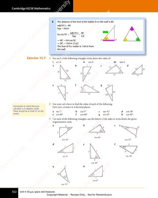 Unit 4: Shape, space and measures
Cambridge IGCSE Mathematics
352
Exercise 15.7 1 For each of the following triangles write down the value of:
i sinA ii cosA iii tanA
a
12
16 20
A
b 7
24 25
A
c
12 5
13
A
d
29
21
20
A
e 8
15
17
A
f
9 12
15
A
g
84
13
85
A
2 Use your calculator to find the value of each of the following.
Give your answers to 4 decimal places.
a sin 5° b cos 5° c sin 30° d cos 30°
e sin 60° f cos 60° g sin 85° h cos 85°
3 For each of the following triangles, use the letters of the sides to write down the given
trigonometric ratio.
a
42°
e
g
f
cos 42°
b
60°
a
b
c
sin 60°
c
cos 25°
25°
R
Q
P
d
θ
sin θ°
x
y
r
°
e
48°
p r
q
cos 48°
f
30°
d
e
f
sin 30°
g
35°
H
J
I
cos 35°
h
°
θ
x
y
r
°
θ
cos
Remember to check that your
calculator is in degrees mode.
There should be a small ‘D’ on the
screen.
b The distance of the foot of the ladder from the wall is BC.
adj(70°) = BC
hyp = 4.8m
So cos
( )
70
( )
70
( )
4 8
.
4 8
° =
( )
( )
=
adj
hyp
BC
⇒ BC = 4.8 cos70°
⇒ BC = 1.64m (2dp)
The foot of the ladder is 1.64m from
the wall.
4.8 m
C
A
B
C
A
H
70°
e
s
s
-
R
e
v
i
e
w
C
o
p
y
-
C
a
m
b
r
i
d
g
e
U
n
i
v
e
r
s
i
t
y
P
r
e
s
s
-
R
e
v
i
e
w
C
o
p
y
R
e
v
i
e
w
C
o
p
y
-
C
a
m
b
r
i
d
g
e
U
n
i
v
e
r
s
i
t
y
P
r
e
s
s
-
R
e
v
i
e
w
C
o
p
y
R
e
v
i
e
w
C
o
p
y
-
C
a
m
b
r
i
d
g
e
U
n
i
v
e
r
s
i
t
y
P
r
e
s
s
-
R
e
v
i
e
w
C
o
p
y
R
e
v
i
e
w
C
o
p
y
-
C
a
m
b
r
i
d
g
e
U
n
i
v
e
r
s
i
t
y
Copyright Material - Review Only - Not for Redistribution
 