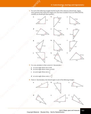 Unit 4: Shape, space and measures 353
15 Scale drawings, bearings and trigonometry
4 For each of the following triangles find the length of the unknown, lettered side. (Again,
some questions that require the tangent ratio have been included. If you use SOHCAHTOA
carefully you should spot these quickly!)
a
25°
a m
2.0 m
b
60°
b
9 m
c
35°
c km
13 km
d
d cm
10 cm
27°
e
28°
e cm
12 cm
f
28°
f cm
18 cm
g
70°
g cm
15 cm
h
65°
h cm
45 cm
i
i cm
3 cm
37°
j
36°
j m
53 m
k
71°
k m
8 m
l
47°
l m
93.4 m
5 Use your calculator to find, correct to 1 decimal place:
a an acute angle whose sine is 0.99
b an acute angle whose cosine is 0.5432
c an acute angle whose sine is
3
8
d an acute angle whose cosine is
3
2
.
6 Find, to 1 decimal place, the lettered angle in each of the following triangles.
a
a
7
16
b 12
17
b
c
7
20
c
d
60
61
d
e
e
3.4
6.7
f
15x
3x
f
e
s
s
-
R
e
v
i
e
w
C
o
p
y
-
C
a
m
b
r
i
d
g
e
U
n
i
v
e
r
s
i
t
y
P
r
e
s
s
-
R
e
v
i
e
w
C
o
p
y
R
e
v
i
e
w
C
o
p
y
-
C
a
m
b
r
i
d
g
e
U
n
i
v
e
r
s
i
t
y
P
r
e
s
s
-
R
e
v
i
e
w
C
o
p
y
R
e
v
i
e
w
C
o
p
y
-
C
a
m
b
r
i
d
g
e
U
n
i
v
e
r
s
i
t
y
P
r
e
s
s
-
R
e
v
i
e
w
C
o
p
y
R
e
v
i
e
w
C
o
p
y
-
C
a
m
b
r
i
d
g
e
U
n
i
v
e
r
s
i
t
y
Copyright Material - Review Only - Not for Redistribution
 