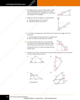 Unit 4: Shape, space and measures
Cambridge IGCSE Mathematics
354
7 The diagram shows a ramp, AB, which makes an angle
of 18° with the horizontal. The ramp is 6.25m long.
Calculate the difference in height between A and B (this
is the length BC in the diagram). 18°
6.25 m
A C
B
8 Village Q is 18km from village P, on a bearing of 056°.
a Calculate the distance Q is north of P.
b Calculate the distance Q is east of P.
56°
18 km
P
Q
North
9 A 15m beam is resting against a wall. The base of the beam forms an angle of 70° with
the ground.
a At what height is the top of the beam touching the wall?
b How far is the base of the beam from the wall?
10 A mountain climber walks 380m along a slope that
is inclined at 65° to the horizontal, and then a further
240m along a slope inclined at 60° to the horizontal.
Calculate the total vertical distance through which the
climber travels.
65°
60°
380 m
240 m
11 Calculate the unknown, lettered side(s) in each of the following shapes. Give your answers
to 2 decimal places where necessary.
a
60° 40°
11 cm x cm
b
62°
35°
8 cm
y cm
c
48° 84 m
21°
A
B D C
Find length AD.
d
34°
51°
47°
23.2 cm
a cm
b cm
e
s
s
-
R
e
v
i
e
w
C
o
p
y
-
C
a
m
b
r
i
d
g
e
U
n
i
v
e
r
s
i
t
y
P
r
e
s
s
-
R
e
v
i
e
w
C
o
p
y
R
e
v
i
e
w
C
o
p
y
-
C
a
m
b
r
i
d
g
e
U
n
i
v
e
r
s
i
t
y
P
r
e
s
s
-
R
e
v
i
e
w
C
o
p
y
R
e
v
i
e
w
C
o
p
y
-
C
a
m
b
r
i
d
g
e
U
n
i
v
e
r
s
i
t
y
P
r
e
s
s
-
R
e
v
i
e
w
C
o
p
y
R
e
v
i
e
w
C
o
p
y
-
C
a
m
b
r
i
d
g
e
U
n
i
v
e
r
s
i
t
y
Copyright Material - Review Only - Not for Redistribution
 
